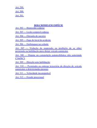 Art. 299.
Art. 300.
Art. 301.
DOS CRIMES EM ESPÉCIE
Art. 302 — Homicídio culposo
Art. 303 — Lesão corporal culposa
Art. 304 — Omissão de socorro
Art. 305 — Fuga do local do acidente
Art. 306 — Embriaguez ao volante
Art. 307 — Violação da suspensão ou proibição de se obter
permissão ou habilitação para dirigir veículo automotor
Art. 308 — Disputa ou competição automobilística não autorizada
(“racha”)
Art. 309 — Direção sem habilitação
Art. 310 — Permissão ou entrega temerária da direção de veículo
automotor a determinadas pessoas
Art. 311 — Velocidade incompatível
Art. 312 — Fraude processual
 