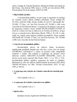 sobre o Código de Trânsito Brasileiro, Ministério Público do Estado de
São Paulo, 3 de abril de 1998, Aviso n. 127/98, de 4 de abril de 1998,
Procuradoria-Geral de Justiça, DOE 9-4-1998.
• Objetividade jurídica
A incolumidade pública, no que tange à segurança no tráfego
de veículos (como objeto jurídico principal). Nesse sentido: RT,
617:322 e 648:310; TJSC, ACrim 24.002, JC, 62:277; TACrimSP, HC
333.062, 2ª Câm., rel. Juiz Érix Ferreira, RT, 765:605 e 606 (voto
vencedor do Juiz Osni de Souza). A segurança do tráfego é uma parte
da segurança coletiva. Nesse sentido: PILAR GÓMEZ PAVÓN, El
delito de conducción bajo la influencia de bebidas alcohólicas, drogas
tóxicas o estupefacientes, Barcelona, Bosch, 1998, p. 52 e 88. A vida,
saúde etc. atuam como objetos jurídicos secundários. Nesse sentido:
TACrimSP, HC 333.062, 2ª Câm., rel. Juiz Érix Ferreira, RT, 765:605
e 606 (voto vencedor do Juiz Osni de Souza).
• Conceito de incolumidade pública
Incolumidade deriva da palavra latina incolumitas,
significando qualidade daquilo que está são e salvo, livre de perigo
(AURÉLIO), referindo-se a coisas ou pessoas (vida, integridade
corporal e saúde). Diz respeito à segurança de pessoas como
interesse coletivo (HELENO CLÁUDIO FRAGOSO, Lições de
direito penal; parte especial, São Paulo, 1965, v. 3, p. 765, n. 713).
Incolumidade pública significa segurança de todos os cidadãos.
Relaciona-se com um número indeterminado de pessoas (STJ, REsp
104.038, 6ª Turma, rel. Min. Vicente Cernicchiaro, DJU, 25 ago.
1997, p. 39413).
• A segurança nas relações de trânsito como direito tutelado pela
CF
Vide Capítulo I, B, n. 3.
• A segurança do trânsito como interesse público
Vide Capítulo I, B, n. 3.
• Sujeito ativo
Qualquer pessoa, legalmente habilitada ou não.
 