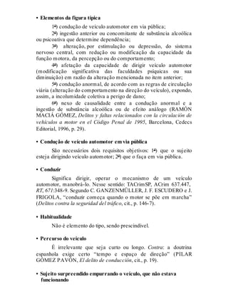 • Elementos da figura típica
1º) condução de veículo automotor em via pública;
2º) ingestão anterior ou concomitante de substância alcoólica
ou psicoativa que determine dependência;
3º) alteração, por estimulação ou depressão, do sistema
nervoso central, com redução ou modificação da capacidade da
função motora, da percepção ou do comportamento;
4º) afetação da capacidade de dirigir veículo automotor
(modificação significativa das faculdades psíquicas ou sua
diminuição) em razão da alteração mencionada no item anterior;
5º) condução anormal, de acordo com as regras de circulação
viária (alteração do comportamento na direção do veículo), expondo,
assim, a incolumidade coletiva a perigo de dano;
6º) nexo de causalidade entre a condução anormal e a
ingestão de substância alcoólica ou de efeito análogo (RAMÓN
MACIÁ GÓMEZ, Delitos y faltas relacionados con la circulación de
vehículos a motor en el Código Penal de 1995, Barcelona, Cedecs
Editorial, 1996, p. 29).
• Condução de veículo automotor em via pública
São necessários dois requisitos objetivos: 1º) que o sujeito
esteja dirigindo veículo automotor; 2º) que o faça em via pública.
• Conduzir
Significa dirigir, operar o mecanismo de um veículo
automotor, manobrá-lo. Nesse sentido: TACrimSP, ACrim 637.447,
RT, 671:348-9. Segundo C. GANZENMÜLLER, J. F. ESCUDERO e J.
FRIGOLA, “conduzir começa quando o motor se põe em marcha”
(Delitos contra la seguridad del tráfico, cit., p. 146-7).
• Habitualidade
Não é elemento do tipo, sendo prescindível.
• Percurso do veículo
É irrelevante que seja curto ou longo. Contra: a doutrina
espanhola exige certo “tempo e espaço de direção” (PILAR
GÓMEZ PAVÓN, El delito de conducción, cit., p. 19).
• Sujeito surpreendido empurrando o veículo, que não estava
funcionando
 