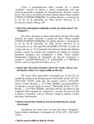 Como o comportamento típico consiste em o sujeito
“conduzir” veículo, se apenas o estava empurrando, sem que
estivesse operando a máquina em funcionamento, inexiste o crime
do art. 306, salvo a ocorrência de outra infração penal. Nesse sentido:
CONDE-PUMPIDO FERREIRO, El ámbito objetivo y territorial de
la Lei de 24 de diciembre de 1962, Revista Derecho de la
Circulación, Madri, 1966, p. 230.
• Motorista embriagado conduzindo veículo em “ponto morto” (na
“banguela”)
Há crime, presentes as outras elementares do tipo. Não tendo
domínio do motor, aumenta o perigo de dano. Nesse sentido:
CONDE-PUMPIDO FERREIRO, El ámbito objetivo y territorial de
la Lei de 24 de diciembre de 1962, Revista Derecho de la
Circulación, cit., p. 230, apud PILAR GÓMEZ PAVÓN, El delito de
conducción, cit., p. 19. O motorista sob efeito de álcool, não obstante
parado o motor do veículo, tem condições de realizar as mesmas
manobras perigosas que configuram o delito. Nesse sentido,
distinguindo a hipótese da “banguela” do fato de “empurrar” o
veículo: C. GANZENMÜLLER, J. F. ESCUDERO e J. FRIGOLA,
Delitos contra la seguridad del tráfico, cit., p. 77.
• Sujeito que, não tendo acionado o motor do veículo, coloca-o em
movimento, vindo a ser surpreendido na direção
Há crime. Vide, apreciando o derrogado art. 32 da LCP, no
sentido da existência de infração penal: TACrimSP, ACrim 227.791,
JTACrimSP, 68:385; ainda que por poucos metros: TACrimSP,
ACrim 719.867, 8ª Câm., j. 27-8-1992, SEDDG, rolo-flash 699/417;
ou fazendo o veículo “pegar no tranco”: TACrimSP, ACrim 731.225,
4ª Câm., j. 15-9-1992, SEDDG, rolo-flash 705/283. De observar que
a hipótese difere daquela de “empurrar” o veículo. No caso em tela
o sujeito o “manobra”, está na “direção”, dirige-o, embora o motor
não esteja funcionando.
• Sujeito encontrado sentado no assento do motorista de veículo
estacionado
Inexistência de crime, uma vez que não estava “dirigindo”.
Nesse sentido, abordando o derrogado art. 32 da LCP: JTACrimSP,
38:254.
• Sujeito surpreendido ao lado do veículo
 