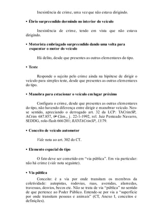 Inexistência de crime, uma vez que não estava dirigindo.
• Ébrio surpreendido dormindo no interior do veículo
Inexistência de crime, tendo em vista que não estava
dirigindo.
• Motorista embriagado surpreendido dando uma volta para
esquentar o motor do veículo
Há delito, desde que presentes as outras elementares do tipo.
• Teste
Responde o sujeito pelo crime ainda na hipótese de dirigir o
veículo para simples teste, desde que presentes as outras elementares
do tipo.
• Manobra para estacionar o veículo em lugar próximo
Configura o crime, desde que presentes as outras elementares
do tipo, não havendo diferença entre dirigir e manobrar veículo. Nes-
se sentido, apreciando o derrogado art. 32 da LCP: TACrimSP,
ACrim 687.857, 6ª Câm., j. 22-1-1992, rel. Juiz Penteado Navarro,
SEDDG, rolo-flash 666/201; RJDTACrimSP, 13:79.
• Conceito de veículo automotor
Vide nota ao art. 302 do CT.
• Elemento espacial do tipo
O fato deve ser cometido em “via pública”. Em via particular:
não há crime (vide nota seguinte).
• Via pública
Conceito: é a via por onde transitam os membros da
coletividade: autopistas, rodovias, ruas, avenidas, alamedas,
travessas, desvios, becos etc. Não se trata de via “pública” no sentido
de que pertence ao Poder Público. Entende-se por via a “superfície
por onde transitam pessoas e animais” (CT, Anexo I, conceitos e
definições).
 