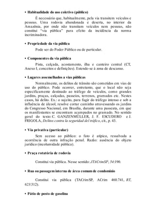 • Habitualidade do uso coletivo (público)
É necessário que, habitualmente, pela via transitem veículos e
pessoas. Uma rodovia abandonada e deserta, no interior da
Amazônia, por onde não transitam veículos nem pessoas, não
constitui “via pública” para efeito da incidência da norma
incriminadora.
• Propriedade da via pública
Pode ser do Poder Público ou de particular.
• Componentes da via pública
Pista, calçada, acostamento, ilha e canteiro central (CT,
Anexo I, conceitos e definições). Estende-se à zona de descanso.
• Lugares assemelhados a vias públicas
Normalmente, os delitos de trânsito são cometidos em vias de
uso do público. Pode ocorrer, entretanto, que o local não seja
especificamente destinado ao tráfego de veículos, como grandes
jardins, praças, calçadas, passeios, terrenos, gramados etc. Nestes
casos, há delito. Ex.: o sujeito, para fugir do tráfego intenso e sob a
influência de álcool, resolve cortar caminho atravessando os jardins
do Congresso Nacional, em Brasília, durante uma passeata, em que
os manifestantes se encontram acampados no gramado. No sentido
geral do texto: C. GANZENMÜLLER, J. F. ESCUDERO e J.
FRIGOLA, Delitos contra la seguridad del tráfico, cit., p. 43.
• Via privativa (particular)
Sem acesso ao público: o fato é atípico, ressalvada a
ocorrência de outra infração penal. Razão: ausência do objeto
jurídico (incolumidade pública).
• Praça rotatória de rodovia
Constitui via pública. Nesse sentido: JTACrimSP, 54:190.
• Rua ou passagem interna de área comum de condomínio
Constitui via pública (TACrimSP, ACrim 460.741, RT,
623:312).
• Pátio de posto de gasolina
 