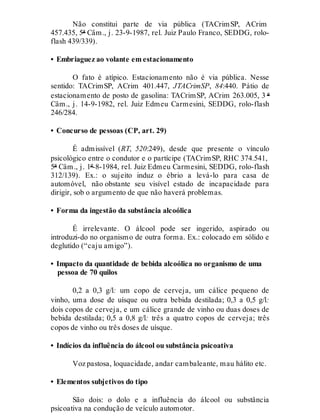 Não constitui parte de via pública (TACrimSP, ACrim
457.435, 5ª Câm., j. 23-9-1987, rel. Juiz Paulo Franco, SEDDG, rolo-
flash 439/339).
• Embriaguez ao volante em estacionamento
O fato é atípico. Estacionamento não é via pública. Nesse
sentido: TACrimSP, ACrim 401.447, JTACrimSP, 84:440. Pátio de
estacionamento de posto de gasolina: TACrimSP, ACrim 263.005, 3 ª
Câm., j. 14-9-1982, rel. Juiz Edmeu Carmesini, SEDDG, rolo-flash
246/284.
• Concurso de pessoas (CP, art. 29)
É admissível (RT, 520:249), desde que presente o vínculo
psicológico entre o condutor e o partícipe (TACrimSP, RHC 374.541,
5ª Câm., j. 1º-8-1984, rel. Juiz Edmeu Carmesini, SEDDG, rolo-flash
312/139). Ex.: o sujeito induz o ébrio a levá-lo para casa de
automóvel, não obstante seu visível estado de incapacidade para
dirigir, sob o argumento de que não haverá problemas.
• Forma da ingestão da substância alcoólica
É irrelevante. O álcool pode ser ingerido, aspirado ou
introduzi-do no organismo de outra forma. Ex.: colocado em sólido e
deglutido (“caju amigo”).
• Impacto da quantidade de bebida alcoólica no organismo de uma
pessoa de 70 quilos
0,2 a 0,3 g/l: um copo de cerveja, um cálice pequeno de
vinho, uma dose de uísque ou outra bebida destilada; 0,3 a 0,5 g/l:
dois copos de cerveja, e um cálice grande de vinho ou duas doses de
bebida destilada; 0,5 a 0,8 g/l: três a quatro copos de cerveja; três
copos de vinho ou três doses de uísque.
• Indícios da influência do álcool ou substância psicoativa
Voz pastosa, loquacidade, andar cambaleante, mau hálito etc.
• Elementos subjetivos do tipo
São dois: o dolo e a influência do álcool ou substância
psicoativa na condução de veículo automotor.
 