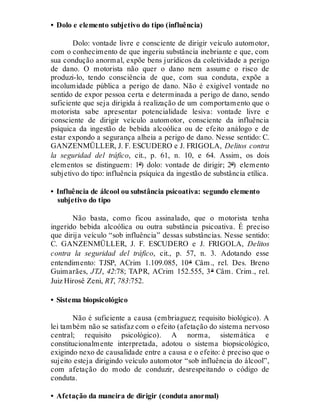 • Dolo e elemento subjetivo do tipo (influência)
Dolo: vontade livre e consciente de dirigir veículo automotor,
com o conhecimento de que ingeriu substância inebriante e que, com
sua condução anormal, expõe bens jurídicos da coletividade a perigo
de dano. O motorista não quer o dano nem assume o risco de
produzi-lo, tendo consciência de que, com sua conduta, expõe a
incolumidade pública a perigo de dano. Não é exigível vontade no
sentido de expor pessoa certa e determinada a perigo de dano, sendo
suficiente que seja dirigida à realização de um comportamento que o
motorista sabe apresentar potencialidade lesiva: vontade livre e
consciente de dirigir veículo automotor, consciente da influência
psíquica da ingestão de bebida alcoólica ou de efeito análogo e de
estar expondo a segurança alheia a perigo de dano. Nesse sentido: C.
GANZENMÜLLER, J. F. ESCUDERO e J. FRIGOLA, Delitos contra
la seguridad del tráfico, cit., p. 61, n. 10, e 64. Assim, os dois
elementos se distinguem: 1º) dolo: vontade de dirigir; 2º) elemento
subjetivo do tipo: influência psíquica da ingestão de substância etílica.
• Influência de álcool ou substância psicoativa: segundo elemento
subjetivo do tipo
Não basta, como ficou assinalado, que o motorista tenha
ingerido bebida alcoólica ou outra substância psicoativa. É preciso
que dirija veículo “sob influência” dessas substâncias. Nesse sentido:
C. GANZENMÜLLER, J. F. ESCUDERO e J. FRIGOLA, Delitos
contra la seguridad del tráfico, cit., p. 57, n. 3. Adotando esse
entendimento: TJSP, ACrim 1.109.085, 10ª Câm., rel. Des. Breno
Guimarães, JTJ, 42:78; TAPR, ACrim 152.555, 3ª Câm. Crim., rel.
Juiz Hirosê Zeni, RT, 783:752.
• Sistema biopsicológico
Não é suficiente a causa (embriaguez; requisito biológico). A
lei também não se satisfaz com o efeito (afetação do sistema nervoso
central; requisito psicológico). A norma, sistemática e
constitucionalmente interpretada, adotou o sistema biopsicológico,
exigindo nexo de causalidade entre a causa e o efeito: é preciso que o
sujeito esteja dirigindo veículo automotor “sob influência do álcool”,
com afetação do modo de conduzir, desrespeitando o código de
conduta.
• Afetação da maneira de dirigir (conduta anormal)
 