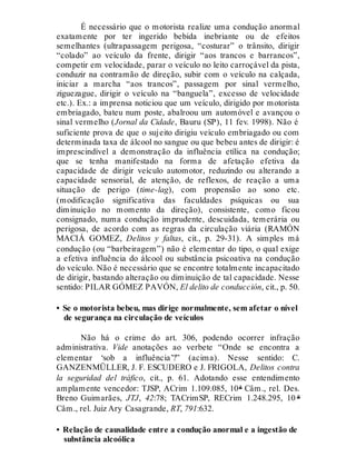 É necessário que o motorista realize uma condução anormal
exatamente por ter ingerido bebida inebriante ou de efeitos
semelhantes (ultrapassagem perigosa, “costurar” o trânsito, dirigir
“colado” ao veículo da frente, dirigir “aos trancos e barrancos”,
competir em velocidade, parar o veículo no leito carroçável da pista,
conduzir na contramão de direção, subir com o veículo na calçada,
iniciar a marcha “aos trancos”, passagem por sinal vermelho,
ziguezague, dirigir o veículo na “banguela”, excesso de velocidade
etc.). Ex.: a imprensa noticiou que um veículo, dirigido por motorista
embriagado, bateu num poste, abalroou um automóvel e avançou o
sinal vermelho (Jornal da Cidade, Bauru (SP), 11 fev. 1998). Não é
suficiente prova de que o sujeito dirigiu veículo embriagado ou com
determinada taxa de álcool no sangue ou que bebeu antes de dirigir: é
imprescindível a demonstração da influência etílica na condução;
que se tenha manifestado na forma de afetação efetiva da
capacidade de dirigir veículo automotor, reduzindo ou alterando a
capacidade sensorial, de atenção, de reflexos, de reação a uma
situação de perigo (time-lag), com propensão ao sono etc.
(modificação significativa das faculdades psíquicas ou sua
diminuição no momento da direção), consistente, como ficou
consignado, numa condução imprudente, descuidada, temerária ou
perigosa, de acordo com as regras da circulação viária (RAMÓN
MACIÁ GOMEZ, Delitos y faltas, cit., p. 29-31). A simples má
condução (ou “barbeiragem”) não é elementar do tipo, o qual exige
a efetiva influência do álcool ou substância psicoativa na condução
do veículo. Não é necessário que se encontre totalmente incapacitado
de dirigir, bastando alteração ou diminuição de tal capacidade. Nesse
sentido: PILAR GÓMEZ PAVÓN, El delito de conducción, cit., p. 50.
• Se o motorista bebeu, mas dirige normalmente, sem afetar o nível
de segurança na circulação de veículos
Não há o crime do art. 306, podendo ocorrer infração
administrativa. Vide anotações ao verbete “Onde se encontra a
elementar ‘sob a influência’?” (acima). Nesse sentido: C.
GANZENMÜLLER, J. F. ESCUDERO e J. FRIGOLA, Delitos contra
la seguridad del tráfico, cit., p. 61. Adotando esse entendimento
amplamente vencedor: TJSP, ACrim 1.109.085, 10ª Câm., rel. Des.
Breno Guimarães, JTJ, 42:78; TACrimSP, RECrim 1.248.295, 10 ª
Câm., rel. Juiz Ary Casagrande, RT, 791:632.
• Relação de causalidade entre a condução anormal e a ingestão de
substância alcoólica
 