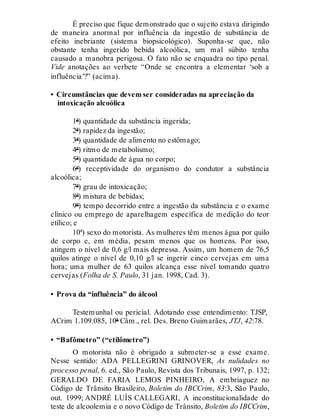 É preciso que fique demonstrado que o sujeito estava dirigindo
de maneira anormal por influência da ingestão de substância de
efeito inebriante (sistema biopsicológico). Suponha-se que, não
obstante tenha ingerido bebida alcoólica, um mal súbito tenha
causado a manobra perigosa. O fato não se enquadra no tipo penal.
Vide anotações ao verbete “Onde se encontra a elementar ‘sob a
influência’?” (acima).
• Circunstâncias que devem ser consideradas na apreciação da
intoxicação alcoólica
1ª) quantidade da substância ingerida;
2ª) rapidez da ingestão;
3ª) quantidade de alimento no estômago;
4ª) ritmo de metabolismo;
5ª) quantidade de água no corpo;
6ª) receptividade do organismo do condutor a substância
alcoólica;
7ª) grau de intoxicação;
8ª) mistura de bebidas;
9ª) tempo decorrido entre a ingestão da substância e o exame
clínico ou emprego de aparelhagem específica de medição do teor
etílico; e
10ª) sexo do motorista. As mulheres têm menos água por quilo
de corpo e, em média, pesam menos que os homens. Por isso,
atingem o nível de 0,6 g/l mais depressa. Assim, um homem de 76,5
quilos atinge o nível de 0,10 g/l se ingerir cinco cervejas em uma
hora; uma mulher de 63 quilos alcança esse nível tomando quatro
cervejas (Folha de S. Paulo, 31 jan. 1998, Cad. 3).
• Prova da “influência” do álcool
Testemunhal ou pericial. Adotando esse entendimento: TJSP,
ACrim 1.109.085, 10ª Câm., rel. Des. Breno Guimarães, JTJ, 42:78.
• “Bafômetro” (“etilômetro”)
O motorista não é obrigado a submeter-se a esse exame.
Nesse sentido: ADA PELLEGRINI GRINOVER, As nulidades no
processo penal, 6. ed., São Paulo, Revista dos Tribunais, 1997, p. 132;
GERALDO DE FARIA LEMOS PINHEIRO, A embriaguez no
Código de Trânsito Brasileiro, Boletim do IBCCrim, 83:3, São Paulo,
out. 1999; ANDRÉ LUÍS CALLEGARI, A inconstitucionalidade do
teste de alcoolemia e o novo Código de Trânsito, Boletim do IBCCrim,
 