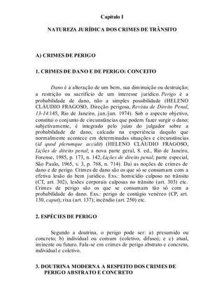 Capítulo I
NATUREZA JURÍDICA DOS CRIMES DE TRÂNSITO
A) CRIMES DE PERIGO
1. CRIMES DE DANO E DE PERIGO: CONCEITO
Dano é a alteração de um bem, sua diminuição ou destruição;
a restrição ou sacrifício de um interesse jurídico. Perigo é a
probabilidade de dano, não a simples possibilidade (HELENO
CLÁUDIO FRAGOSO, Direção perigosa, Revista de Direito Penal,
13-14:145, Rio de Janeiro, jan./jun. 1974). Sob o aspecto objetivo,
constitui o conjunto de circunstâncias que podem fazer surgir o dano;
subjetivamente, é integrado pelo juízo do julgador sobre a
probabilidade de dano, calcado na experiência daquilo que
normalmente acontece em determinadas situações e circunstâncias
(id quod plerumque accidit) (HELENO CLÁUDIO FRAGOSO,
Lições de direito penal; a nova parte geral, 8. ed., Rio de Janeiro,
Forense, 1985, p. 173, n. 142; Lições de direito penal; parte especial,
São Paulo, 1965, v. 3, p. 768, n. 714). Daí as noções de crimes de
dano e de perigo. Crimes de dano são os que só se consumam com a
efetiva lesão do bem jurídico. Exs.: homicídio culposo no trânsito
(CT, art. 302), lesões corporais culposas no trânsito (art. 303) etc.
Crimes de perigo são os que se consumam tão só com a
probabilidade do dano. Exs.: perigo de contágio venéreo (CP, art.
130, caput); rixa (art. 137); incêndio (art. 250) etc.
2. ESPÉCIES DE PERIGO
Segundo a doutrina, o perigo pode ser: a) presumido ou
concreto; b) individual ou comum (coletivo, difuso); e c) atual,
iminente ou futuro. Fala-se em crimes de perigo abstrato e concreto,
individual e coletivo.
3. DOUTRINA MODERNA A RESPEITO DOS CRIMES DE
PERIGO ABSTRATO E CONCRETO
 