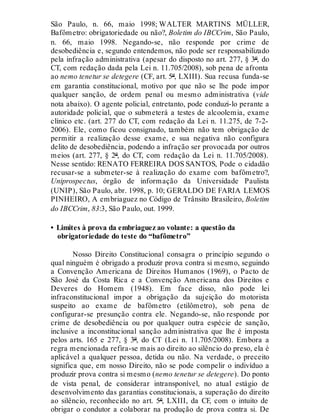 São Paulo, n. 66, maio 1998; WALTER MARTINS MÜLLER,
Bafômetro: obrigatoriedade ou não?, Boletim do IBCCrim, São Paulo,
n. 66, maio 1998. Negando-se, não responde por crime de
desobediência e, segundo entendemos, não pode ser responsabilizado
pela infração administrativa (apesar do disposto no art. 277, § 3º, do
CT, com redação dada pela Lei n. 11.705/2008), sob pena de afronta
ao nemo tenetur se detegere (CF, art. 5º, LXIII). Sua recusa funda-se
em garantia constitucional, motivo por que não se lhe pode impor
qualquer sanção, de ordem penal ou mesmo administrativa (vide
nota abaixo). O agente policial, entretanto, pode conduzi-lo perante a
autoridade policial, que o submeterá a testes de alcoolemia, exame
clínico etc. (art. 277 do CT, com redação da Lei n. 11.275, de 7-2-
2006). Ele, como ficou consignado, também não tem obrigação de
permitir a realização desse exame, e sua negativa não configura
delito de desobediência, podendo a infração ser provocada por outros
meios (art. 277, § 2º, do CT, com redação da Lei n. 11.705/2008).
Nesse sentido: RENATO FERREIRA DOS SANTOS, Pode o cidadão
recusar-se a submeter-se à realização do exame com bafômetro?,
Uniprospectus, órgão de informação da Universidade Paulista
(UNIP), São Paulo, abr. 1998, p. 10; GERALDO DE FARIA LEMOS
PINHEIRO, A embriaguez no Código de Trânsito Brasileiro, Boletim
do IBCCrim, 83:3, São Paulo, out. 1999.
• Limites à prova da embriaguez ao volante: a questão da
obrigatoriedade do teste do “bafômetro”
Nosso Direito Constitucional consagra o princípio segundo o
qual ninguém é obrigado a produzir prova contra si mesmo, seguindo
a Convenção Americana de Direitos Humanos (1969), o Pacto de
São José da Costa Rica e a Convenção Americana dos Direitos e
Deveres do Homem (1948). Em face disso, não pode lei
infraconstitucional impor a obrigação da sujeição do motorista
suspeito ao exame de bafômetro (etilômetro), sob pena de
configurar-se presunção contra ele. Negando-se, não responde por
crime de desobediência ou por qualquer outra espécie de sanção,
inclusive a inconstitucional sanção administrativa que lhe é imposta
pelos arts. 165 e 277, § 3º, do CT (Lei n. 11.705/2008). Embora a
regra mencionada refira-se mais ao direito ao silêncio do preso, ela é
aplicável a qualquer pessoa, detida ou não. Na verdade, o preceito
significa que, em nosso Direito, não se pode compelir o indivíduo a
produzir prova contra si mesmo (nemo tenetur se detegere). Do ponto
de vista penal, de considerar intransponível, no atual estágio de
desenvolvimento das garantias constitucionais, a superação do direito
ao silêncio, reconhecido no art. 5º, LXIII, da CF, com o intuito de
obrigar o condutor a colaborar na produção de prova contra si. De
 