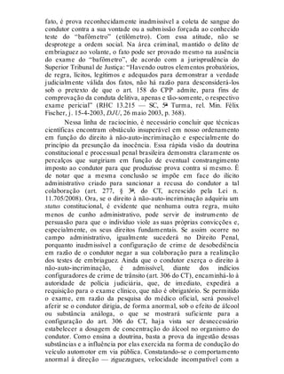 fato, é prova reconhecidamente inadmissível a coleta de sangue do
condutor contra a sua vontade ou a submissão forçada ao conhecido
teste do “bafômetro” (etilômetro). Com essa atitude, não se
desprotege a ordem social. Na área criminal, mantido o delito de
embriaguez ao volante, o fato pode ser provado mesmo na ausência
do exame do “bafômetro”, de acordo com a jurisprudência do
Superior Tribunal de Justiça: “Havendo outros elementos probatórios,
de regra, lícitos, legítimos e adequados para demonstrar a verdade
judicialmente válida dos fatos, não há razão para desconsiderá-los
sob o pretexto de que o art. 158 do CPP admite, para fins de
comprovação da conduta delitiva, apenas e tão-somente, o respectivo
exame pericial” (RHC 13.215 — SC, 5ª Turma, rel. Min. Félix
Fischer, j. 15-4-2003, DJU, 26 maio 2003, p. 368).
Nessa linha de raciocínio, é necessário concluir que técnicas
científicas encontram obstáculo insuperável em nosso ordenamento
em função do direito à não-auto-incriminação e especialmente do
princípio da presunção da inocência. Essa rápida visão da doutrina
constitucional e processual penal brasileira demonstra claramente os
percalços que surgiriam em função de eventual constrangimento
imposto ao condutor para que produzisse prova contra si mesmo. É
de notar que a mesma conclusão se impõe em face do ilícito
administrativo criado para sancionar a recusa do condutor a tal
colaboração (art. 277, § 3º, do CT, acrescido pela Lei n.
11.705/2008). Ora, se o direito à não-auto-incriminação adquiriu um
status constitucional, é evidente que nenhuma outra regra, muito
menos de cunho administrativo, pode servir de instrumento de
persuasão para que o indivíduo viole as suas próprias convicções e,
especialmente, os seus direitos fundamentais. Se assim ocorre no
campo administrativo, igualmente sucederá no Direito Penal,
porquanto inadmissível a configuração de crime de desobediência
em razão de o condutor negar a sua colaboração para a realização
dos testes de embriaguez. Ainda que o condutor exerça o direito à
não-auto-incriminação, é admissível, diante dos indícios
configuradores de crime de trânsito (art. 306 do CT), encaminhá-lo à
autoridade de polícia judiciária, que, de imediato, expedirá a
requisição para o exame clínico, que não é obrigatório. Se permitido
o exame, em razão da pesquisa do médico oficial, será possível
aferir se o condutor dirigia, de forma anormal, sob o efeito de álcool
ou substância análoga, o que se mostrará suficiente para a
configuração do art. 306 do CT, haja vista ser desnecessário
estabelecer a dosagem de concentração do álcool no organismo do
condutor. Como ensina a doutrina, basta a prova da ingestão dessas
substâncias e a influência por elas exercida na forma de condução do
veículo automotor em via pública. Constatando-se o comportamento
anormal à direção — ziguezagues, velocidade incompatível com a
 