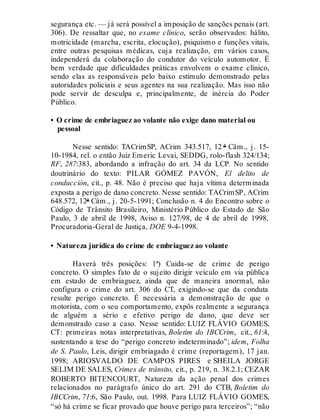 segurança etc. — já será possível a imposição de sanções penais (art.
306). De ressaltar que, no exame clínico, serão observados: hálito,
motricidade (marcha, escrita, elocução), psiquismo e funções vitais,
entre outras pesquisas médicas, cuja realização, em vários casos,
independerá da colaboração do condutor do veículo automotor. É
bem verdade que dificuldades práticas envolvem o exame clínico,
sendo elas as responsáveis pelo baixo estímulo demonstrado pelas
autoridades policiais e seus agentes na sua realização. Mas isso não
pode servir de desculpa e, principalmente, de inércia do Poder
Público.
• O crime de embriaguez ao volante não exige dano material ou
pessoal
Nesse sentido: TACrimSP, ACrim 343.517, 12 ª Câm., j. 15-
10-1984, rel. o então Juiz Emeric Levai, SEDDG, rolo-flash 324/134;
RF, 287:383, abordando a infração do art. 34 da LCP. No sentido
doutrinário do texto: PILAR GÓMEZ PAVÓN, El delito de
conducción, cit., p. 48. Não é preciso que haja vítima determinada
exposta a perigo de dano concreto. Nesse sentido: TACrimSP, ACrim
648.572, 12ª Câm., j. 20-5-1991; Conclusão n. 4 do Encontro sobre o
Código de Trânsito Brasileiro, Ministério Público do Estado de São
Paulo, 3 de abril de 1998, Aviso n. 127/98, de 4 de abril de 1998,
Procuradoria-Geral de Justiça, DOE 9-4-1998.
• Natureza jurídica do crime de embriaguez ao volante
Haverá três posições: 1ª) Cuida-se de crime de perigo
concreto. O simples fato de o sujeito dirigir veículo em via pública
em estado de embriaguez, ainda que de maneira anormal, não
configura o crime do art. 306 do CT, exigindo-se que da conduta
resulte perigo concreto. É necessária a demonstração de que o
motorista, com o seu comportamento, expôs realmente a segurança
de alguém a sério e efetivo perigo de dano, que deve ser
demonstrado caso a caso. Nesse sentido: LUIZ FLÁVIO GOMES,
CT: primeiras notas interpretativas, Boletim do IBCCrim, cit., 61:4,
sustentando a tese do “perigo concreto indeterminado”; idem, Folha
de S. Paulo, Leis, dirigir embriagado é crime (reportagem), 17 jan.
1998; ARIOSVALDO DE CAMPOS PIRES e SHEILA JORGE
SELIM DE SALES, Crimes de trânsito, cit., p. 219, n. 38.2.1; CEZAR
ROBERTO BITENCOURT, Natureza da ação penal dos crimes
relacionados no parágrafo único do art. 291 do CTB, Boletim do
IBCCrim, 71:6, São Paulo, out. 1998. Para LUIZ FLÁVIO GOMES,
“só há crime se ficar provado que houve perigo para terceiros”; “não
 