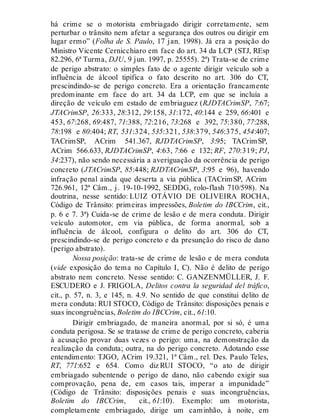 há crime se o motorista embriagado dirigir corretamente, sem
perturbar o trânsito nem afetar a segurança dos outros ou dirigir em
lugar ermo” (Folha de S. Paulo, 17 jan. 1998). Já era a posição do
Ministro Vicente Cernicchiaro em face do art. 34 da LCP (STJ, REsp
82.296, 6ª Turma, DJU, 9 jun. 1997, p. 25555). 2ª) Trata-se de crime
de perigo abstrato: o simples fato de o agente dirigir veículo sob a
influência de álcool tipifica o fato descrito no art. 306 do CT,
prescindindo-se de perigo concreto. Era a orientação francamente
predominante em face do art. 34 da LCP, em que se incluía a
direção de veículo em estado de embriaguez (RJDTACrimSP, 7:67;
JTACrimSP, 26:333, 28:312, 29:158, 31:172, 40:144 e 259, 66:401 e
453, 67:268, 69:487, 71:388, 72:216, 73:268 e 392, 75:380, 77:288,
78:198 e 80:404; RT, 531:324, 535:321, 538:379, 546:375, 454:407;
TACrimSP, ACrim 541.367, RJDTACrimSP, 3:95; TACrimSP,
ACrim 566.633, RJDTACrimSP, 4:63, 7:66 e 132; RF, 270:319; PJ,
34:237), não sendo necessária a averiguação da ocorrência de perigo
concreto (JTACrimSP, 85:448; RJDTACrimSP, 3:95 e 96), havendo
infração penal ainda que deserta a via pública (TACrimSP, ACrim
726.961, 12ª Câm., j. 19-10-1992, SEDDG, rolo-flash 710/598). Na
doutrina, nesse sentido: LUIZ OTÁVIO DE OLIVEIRA ROCHA,
Código de Trânsito: primeiras impressões, Boletim do IBCCrim, cit.,
p. 6 e 7. 3ª) Cuida-se de crime de lesão e de mera conduta. Dirigir
veículo automotor, em via pública, de forma anormal, sob a
influência de álcool, configura o delito do art. 306 do CT,
prescindindo-se de perigo concreto e da presunção do risco de dano
(perigo abstrato).
Nossa posição: trata-se de crime de lesão e de mera conduta
(vide exposição do tema no Capítulo I, C). Não é delito de perigo
abstrato nem concreto. Nesse sentido: C. GANZENMÜLLER, J. F.
ESCUDERO e J. FRIGOLA, Delitos contra la seguridad del tráfico,
cit., p. 57, n. 3, e 145, n. 4.9. No sentido de que constitui delito de
mera conduta: RUI STOCO, Código de Trânsito: disposições penais e
suas incongruências, Boletim do IBCCrim, cit., 61:10.
Dirigir embriagado, de maneira anormal, por si só, é uma
conduta perigosa. Se se tratasse de crime de perigo concreto, caberia
à acusação provar duas vezes o perigo: uma, na demonstração da
realização da conduta; outra, na do perigo concreto. Adotando esse
entendimento: TJGO, ACrim 19.321, 1ª Câm., rel. Des. Paulo Teles,
RT, 771:652 e 654. Como diz RUI STOCO, “o ato de dirigir
embriagado subentende o perigo de dano, não cabendo exigir sua
comprovação, pena de, em casos tais, imperar a impunidade”
(Código de Trânsito: disposições penais e suas incongruências,
Boletim do IBCCrim, cit., 61:10). Exemplo: um motorista,
completamente embriagado, dirige um caminhão, à noite, em
 