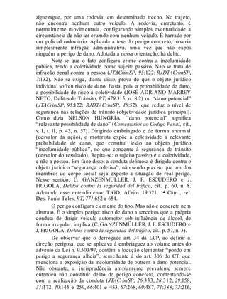 ziguezague, por uma rodovia, em determinado trecho. No trajeto,
não encontra nenhum outro veículo. A rodovia, entretanto, é
normalmente movimentada, configurando simples eventualidade a
circunstância de não ter cruzado com nenhum veículo. É barrado por
um policial rodoviário. Aplicada a tese do perigo concreto, haveria
simplesmente infração administrativa, uma vez que não expôs
ninguém a perigo de dano. Adotada a nossa orientação, há delito.
Note-se que o fato configura crime contra a incolumidade
pública, tendo a coletividade como sujeito passivo. Não se trata de
infração penal contra a pessoa (JTACrimSP, 95:122; RJDTACrimSP,
7:132). Não se exige, diante disso, prova de que o objeto jurídico
individual sofreu risco de dano. Basta, pois, a probabilidade de dano,
a possibilidade de risco à coletividade (JOSÉ ADRIANO MARREY
NETO, Delitos de Trânsito, RT, 679:315, n. 8.2) ou “dano potencial”
(JTACrimSP, 95:122; RJDTACrimSP, 18:52), que reduz o nível de
segurança nas relações de trânsito (objetividade jurídica principal).
Como dizia NÉLSON HUNGRIA, “dano potencial” significa
“relevante possibilidade de dano” (Comentários ao Código Penal, cit.,
v. I, t. II, p. 43, n. 57). Dirigindo embriagado e de forma anormal
(desvalor da ação), o motorista expõe a coletividade a relevante
probabilidade de dano, que constitui lesão ao objeto jurídico
“incolumidade pública”, no que concerne à segurança do trânsito
(desvalor do resultado). Repita-se: o sujeito passivo é a coletividade,
e não a pessoa. Em face disso, a conduta delituosa é dirigida contra o
objeto jurídico “segurança coletiva”, não sendo preciso que um dos
membros do corpo social seja exposto a situação de real perigo.
Nesse sentido: C. GANZENMÜLLER, J. F. ESCUDERO e J.
FRIGOLA, Delitos contra la seguridad del tráfico, cit., p. 60, n. 8.
Adotando esse entendimento: TJGO, ACrim 19.321, 1ª Câm., rel.
Des. Paulo Teles, RT, 771:652 e 654.
O perigo configura elemento do tipo. Mas não é concreto nem
abstrato. É o simples perigo: risco de dano a terceiros que a própria
conduta de dirigir veículo automotor sob influência de álcool, de
forma irregular, implica (C. GANZENMÜLLER, J. F. ESCUDERO e
J. FRIGOLA, Delitos contra la seguridad del tráfico, cit., p. 57, n. 3).
De observar que o derrogado art. 34 da LCP, ao definir a
direção perigosa, que se aplicava à embriaguez ao volante antes do
advento da Lei n. 9.503/97, contém a locução elementar “pondo em
perigo a segurança alheia”, semelhante à do art. 306 do CT, que
menciona a exposição da incolumidade de outrem a dano potencial.
Não obstante, a jurisprudência amplamente prevalente sempre
entendeu não constituir delito de perigo concreto, contentando-se
com a realização da conduta (JTACrimSP, 26:333, 28:312, 29:158,
31:172, 40:144 e 259, 66:401 e 453, 67:268, 69:487, 71:388, 72:216,
 