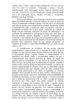 73:268 e 392, 75:380, 77:288, 78:198 e 80:404; RT, 531:324, 535:321,
538: 3 7 9 , 546: 3 7 5 , 454:407; TACrimSP, ACrim 541.367,
RJDTACrimSP, 3:95; TACrimSP, ACrim 566.633, RJDTACrimSP,
4:63; RF, 270:319; PJ, 34:237; JTACrimSP, 85:448; RJDTACrimSP,
3:95 e 96; TACrimSP, ACrim 726.961, 12ª Câm., j. 19-10-1992,
SEDDG, rolo-flash 710/598).
Para os que adotam a tese do perigo concreto como resultado
típico, fica difícil enfrentar o tema da tentativa do crime de ebriez ao
volante. Constituindo resultado o perigo concreto, deve ser alcançado
pelo dolo do sujeito como efeito final da conduta. Realmente, agindo
o motorista com dolo, e sendo este, para essa posição, concreto, e
constituindo resultado em matéria penal, consistiria na vontade de
dirigir veículo automotor consciente do estado de embriaguez e da
exposição da coletividade a real perigo de dano. Em face disso, só
haveria tentativa quando, dirigindo o veículo embriagado, não
ocorresse a real situação de perigo por circunstâncias alheias à sua
vontade. Em que momento haveria tentativa? No primeiro instante da
direção? Não estaríamos diante de um “perigo de perigo” ou
“tentativa de tentativa”, como dizia PETROCELLI (Il delitto tentato,
1955, p. 51)?
A consideração da existência de um perigo concreto
indeterminado é supra-realista em se tratando de crimes de mera
conduta em que esta não atinge objetos materiais do sujeito passivo.
O denominado perigo concreto coletivo ou indeterminado só é
admissível nos delitos contra a incolumidade pública em que o
comportamento lesa objetos materiais de algum ou alguns dos
sujeitos passivos secundários. É o que ocorre no incêndio (CP, art.
250), em que este destrói parte do patrimônio de alguém, expondo a
efetivo, real e concreto perigo de dano bens materiais e a vida de um
número indeterminado de pessoas. Para que a coletividade (sujeito
passivo primário) não seja atingida como um todo, evitando lesão
maior (perda patrimonial e de vidas), o legislador se antecipa,
punindo o fato causador do risco de dano coletivo. Efetivamente, no
incêndio existe perigo concreto à coletividade (real probabilidade de
incêndio de um bairro, de uma cidade inteira), o mesmo ocorrendo
com o delito de desabamento (CP, art. 256) e perigo de desastre
ferroviário (art. 260, caput). Nos delitos próprios de trânsito,
entretanto, a conduta do motorista não expõe o sujeito passivo
primário (a coletividade) a risco concreto de dano. Tratando-se de
perigo concreto, precisa ser provado. Ora, estamos cuidando de
crimes contra a incolumidade pública, em que a coletividade é o
sujeito passivo primário e a pessoa humana, o secundário. Provar-se-
ia o perigo concreto em relação a quem? À coletividade ou aos
usuários das vias públicas? Como demonstrar que a coletividade
sofreu um perigo concreto? Como poderia o motorista expor a
 