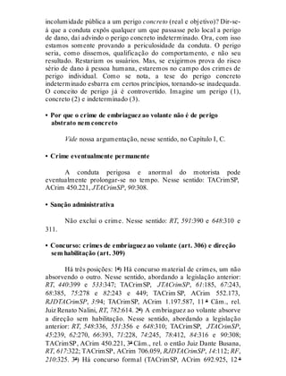 incolumidade pública a um perigo concreto (real e objetivo)? Dir-se-
á que a conduta expôs qualquer um que passasse pelo local a perigo
de dano, daí advindo o perigo concreto indeterminado. Ora, com isso
estamos somente provando a periculosidade da conduta. O perigo
seria, como dissemos, qualificação do comportamento, e não seu
resultado. Restariam os usuários. Mas, se exigirmos prova do risco
sério de dano à pessoa humana, estaremos no campo dos crimes de
perigo individual. Como se nota, a tese do perigo concreto
indeterminado esbarra em certos princípios, tornando-se inadequada.
O conceito de perigo já é controvertido. Imagine um perigo (1),
concreto (2) e indeterminado (3).
• Por que o crime de embriaguez ao volante não é de perigo
abstrato nem concreto
Vide nossa argumentação, nesse sentido, no Capítulo I, C.
• Crime eventualmente permanente
A conduta perigosa e anormal do motorista pode
eventualmente prolongar-se no tempo. Nesse sentido: TACrimSP,
ACrim 450.221, JTACrimSP, 90:308.
• Sanção administrativa
Não exclui o crime. Nesse sentido: RT, 591:390 e 648:310 e
311.
• Concurso: crimes de embriaguez ao volante (art. 306) e direção
sem habilitação (art. 309)
Há três posições: 1ª) Há concurso material de crimes, um não
absorvendo o outro. Nesse sentido, abordando a legislação anterior:
RT, 440:399 e 533:347; TACrimSP, JTACrimSP, 61:185, 67:243,
68:385, 75:278 e 82:243 e 449; TACrim SP, ACrim 552.173,
RJDTACrimSP, 3:94; TACrimSP, ACrim 1.197.587, 11 ª Câm., rel.
Juiz Renato Nalini, RT, 782:614. 2ª) A embriaguez ao volante absorve
a direção sem habilitação. Nesse sentido, abordando a legislação
anterior: RT, 548:336, 551:356 e 648:310; TACrimSP, JTACrimSP,
45:239, 62:270, 66:393, 71:228, 74:245, 78:412, 84:316 e 90:308;
TACrimSP, ACrim 450.221, 3ª Câm., rel. o então Juiz Dante Busana,
RT, 617:322; TACrimSP, ACrim 706.059, RJDTACrimSP, 14:112; RF,
210:325. 3ª) Há concurso formal (TACrimSP, ACrim 692.925, 12 ª
 