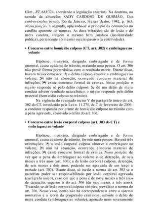 Câm., RT, 683:324, abordando a legislação anterior). Na doutrina, no
sentido da absorção: SADY CARDOSO DE GUSMÃO, Das
contravenções penais, Rio de Janeiro, Freitas Bastos, 1942, p. 163.
Nossa posição: a segunda, aplicando-se o princípio da consunção no
conflito aparente de normas. As duas infrações são de lesão e de
mera conduta, atingem o mesmo bem jurídico (incolumidade
pública), pertencente ao mesmo sujeito passivo (a coletividade).
• Concurso entre homicídio culposo (CT, art. 302) e embriaguez ao
volante
Hipótese: motorista, dirigindo embriagado e de forma
anormal, causa acidente de trânsito, matando uma pessoa. O art. 306
não prevê forma preterdolosa com o resultado morte. Diante disso,
haverá três orientações: 1ª) o delito culposo absorve a embriaguez ao
volante; 2ª) não há absorção, ocorrendo concurso material de
infrações; 3ª) existe concurso formal de crimes. Nossa posição: o
sujeito responde só pelo delito culposo. Se de um delito de mera
conduta advém resultado naturalístico, o sujeito responde pelo delito
material (homicídio culposo no trânsito).
Na vigência do revogado inciso V do parágrafo único do art.
302 do CT, introduzido pela Lei n. 11.275, de 7 de fevereiro de 2006:
o condutor respondia por crime de homicídio culposo no trânsito com
a pena agravada, absorvido o delito do art. 306.
• Concurso entre lesão corporal culposa (art. 303 do CT) e
embriaguez ao volante
Hipótese: motorista, dirigindo embriagado e de forma
anormal, causa acidente de trânsito, ferindo uma pessoa. Haverá três
orientações: 1ª) a lesão corporal culposa absorve a embriaguez ao
volante; 2ª) não há absorção, ocorrendo concurso material de
infrações; 3ª) existe concurso formal de crimes. Nossa posição: de
ver que a pena da embriaguez ao volante é de detenção, de seis
meses a três anos (art. 306); a da lesão corporal culposa, detenção,
de seis meses a dois anos, podendo ser agravada de um terço à
metade (art. 303). Diante disso, só incide a norma do art. 303 se o
motorista puder ser responsabilizado por lesão corporal agravada
(parágrafo único), caso em que a pena é de nove meses a três anos
de detenção, superior à do art. 306 (de seis meses a três anos).
Tratando-se de lesão corporal culposa simples, prevalece a norma do
art. 306. Nesse caso, como não há correspondência entre o sistema
normativo e a teoria da progressão criminosa, subsiste o delito de
mera conduta (embriaguez ao volante), apenado mais severamente
 