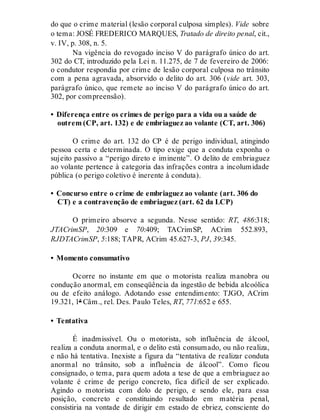 do que o crime material (lesão corporal culposa simples). Vide sobre
o tema: JOSÉ FREDERICO MARQUES, Tratado de direito penal, cit.,
v. IV, p. 308, n. 5.
Na vigência do revogado inciso V do parágrafo único do art.
302 do CT, introduzido pela Lei n. 11.275, de 7 de fevereiro de 2006:
o condutor respondia por crime de lesão corporal culposa no trânsito
com a pena agravada, absorvido o delito do art. 306 (vide art. 303,
parágrafo único, que remete ao inciso V do parágrafo único do art.
302, por compreensão).
• Diferença entre os crimes de perigo para a vida ou a saúde de
outrem (CP, art. 132) e de embriaguez ao volante (CT, art. 306)
O crime do art. 132 do CP é de perigo individual, atingindo
pessoa certa e determinada. O tipo exige que a conduta exponha o
sujeito passivo a “perigo direto e iminente”. O delito de embriaguez
ao volante pertence à categoria das infrações contra a incolumidade
pública (o perigo coletivo é inerente à conduta).
• Concurso entre o crime de embriaguez ao volante (art. 306 do
CT) e a contravenção de embriaguez (art. 62 da LCP)
O primeiro absorve a segunda. Nesse sentido: RT, 486:318;
JTACrimSP, 20:309 e 70:409; TACrimSP, ACrim 552.893,
RJDTACrimSP, 5:188; TAPR, ACrim 45.627-3, PJ, 39:345.
• Momento consumativo
Ocorre no instante em que o motorista realiza manobra ou
condução anormal, em conseqüência da ingestão de bebida alcoólica
ou de efeito análogo. Adotando esse entendimento: TJGO, ACrim
19.321, 1ª Câm., rel. Des. Paulo Teles, RT, 771:652 e 655.
• Tentativa
É inadmissível. Ou o motorista, sob influência de álcool,
realiza a conduta anormal, e o delito está consumado, ou não realiza,
e não há tentativa. Inexiste a figura da “tentativa de realizar conduta
anormal no trânsito, sob a influência de álcool”. Como ficou
consignado, o tema, para quem adota a tese de que a embriaguez ao
volante é crime de perigo concreto, fica difícil de ser explicado.
Agindo o motorista com dolo de perigo, e sendo ele, para essa
posição, concreto e constituindo resultado em matéria penal,
consistiria na vontade de dirigir em estado de ebriez, consciente do
 
