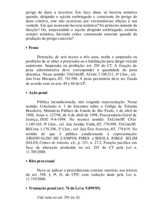 perigo de dano a terceiros. Em face disso, só haveria tentativa
quando, dirigindo o sujeito embriagado e consciente do perigo de
dano coletivo, este não ocorresse por circunstâncias alheias à sua
vontade. Em que momento haveria tentativa? No primeiro instante da
direção? Ou, surpreendido o sujeito dirigindo embriagado, existiria
sempre tentativa, havendo crime consumado somente quando da
produção do perigo concreto?
• Penas
Detenção, de seis meses a três anos, multa e suspensão ou
proibição de se obter a permissão ou a habilitação para dirigir veículo
automotor. Suspensão ou proibição: art. 293 do CT. A fixação da
pena administrativa deve corresponder à quantidade da pena
detentiva. Nesse sentido: TACrimSP, ACrim 1.180.211, 6ª Câm., rel.
Juiz Ivan Marques, RT, 781:598. A pena pecuniária deve ser fixada
de acordo com os arts. 49 e 60 do CP.
• Ação penal
Pública incondicionada, não exigindo representação. Nesse
sentido: Conclusão n. 1 do Encontro sobre o Código de Trânsito
Brasileiro, Ministério Público do Estado de São Paulo, 3 de abril de
1998, Aviso n. 127/98, de 4 de abril de 1998, Procuradoria-Geral de
Justiça, DOE 9-4-1998. No mesmo sentido: TACrimSP, CPar
1.149.165, 9ª Câm., rel. Juiz Aroldo Viotti, RT, 770:599; TACrimSP,
RECrim 1.178.398, 2ª Câm., rel. Juiz Érix Ferreira, RT, 778:619. No
sentido de que é pública condicionada à representação:
ARIOSVALDO DE CAMPOS PIRES e SHEILA JORGE SELIM
SALES, Crimes de trânsito, cit., p. 151, n. 27.2. Posição pacífica em
face da alteração produzida no art. 291 do CT pela Lei n.
11.705/2008.
• Rito processual
Deve-se aplicar o procedimento comum sumário, nos termos
do art. 394, § 1º, II, do CPP, com redação dada pela Lei n.
11.719/2008.
• Transação penal (art. 76 da Lei n. 9.099/95)
Vide nota ao art. 291 (n. 6).
 