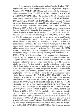 A mais recente doutrina critica a classificação: PATALANO,
Significato e limiti della dogmmatica dei reati di pericolo, Nápoles,
Jovene, 1975; PARODI GIUSINO, I reati di pericolo tra dogmatica e
politica criminale, Milão, Giuffrè, 1990; MARIA GRAZIA MAGLIO
e FERNANDO GIANNELLI, La configurabilità del tentativo nelle
varie strutture criminose, Salerno, Gruppo Coperativistico Editoriale,
1994, p. 167. ZAFFARONI e PIERANGELI observam que “os tipos
de perigo têm acarretado sérios problemas interpretativos” (Manual
de direito penal brasileiro; parte geral, São Paulo, Revista dos
Tribunais, 1997, p. 563, n. 311). Como se verá a seguir, entre nós, em
face da Constituição Federal e da estrutura do CP, não há lugar para
delitos de perigo abstrato. Nesse sentido: STJ, ROHC 8.151, 6ª Turma,
rel. Min. Luiz Vicente Cernicchiaro, j. 2-2-1999, DJU, 15 mar. 1999,
p. 290. E, quanto aos crimes de perigo concreto, a qualificação
recebe severas críticas, uma vez que a comprovação do resultado é
muito difícil. Além disso, a classificação oferece infindáveis
problemas no terreno do dolo e da tentativa. Assim, no dolo direto de
perigo concreto, de acordo com a doutrina, o sujeito deseja expor a
vítima a uma situação real de perigo de dano. Ora, como diz JUAN
BUSTOS RAMÍREZ, “é difícil imaginar que alguém queira uma
situação de perigo” (Control social y sistema penal, Barcelona, PPU,
1987, p. 333). E o dolo eventual de perigo, em que o sujeito assume o
risco de expor a vítima a um perigo de dano? É possível imaginar que
o sujeito assume o risco de expor a vítima a perigo de dano? Essas
condutas subjetivas são de difícil ocorrência. Mais dificultosa é,
ainda, sua prova. Por isso os intérpretes são obrigados a explicar que
não é bem assim: o sujeito, no dolo direto de perigo, não quer
submeter o sujeito passivo a um perigo real, bastando a consciência
de que, com sua conduta, poderá levá-lo a essa situação. Tal
explicação contraria o art. 18, I, 1ª parte, do CP, que conceitua o dolo
direto. Como ensinava HELENO CLÁUDIO FRAGOSO, não têm
qualquer relevância as classificações de dolo determinado,
indeterminado, alternativo, de ímpeto, genérico, específico etc.
(Lições de direito penal; a nova parte geral, cit., p. 177, n. 147). O
chamado “dolo de perigo”, ensinava EUCLIDES CUSTÓDIO DA
SILVEIRA, representa apenas o dolo próprio dos “crimes de perigo”
(Direito penal; crimes contra a pessoa, São Paulo, Revista dos
Tribunais, 1973, p. 163, n. 74). Na verdade, o dolo é um só: vontade
de concretizar os elementos objetivos do tipo, variando de acordo
com a natureza do fato, admitindo-se o dolo direto e o eventual. É o
que ensina MUÑOZ CONDE, que só reconhece o dolo direto e o
eventual (Derecho penal, Valência, Tirant lo Blanch, 1996, p. 286, n.
4). Vide ampla bibliografia crítica ao denominado “dolo de perigo”
e m EUCLIDES CUSTÓDIO DA SILVEIRA, Direito penal; crimes
 