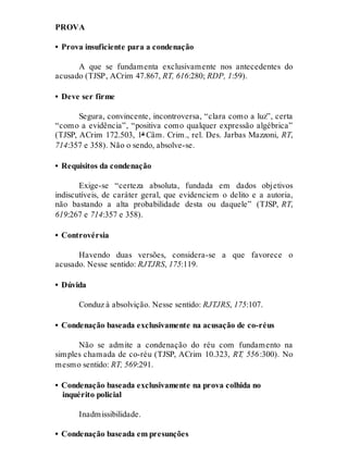 PROVA
• Prova insuficiente para a condenação
A que se fundamenta exclusivamente nos antecedentes do
acusado (TJSP, ACrim 47.867, RT, 616:280; RDP, 1:59).
• Deve ser firme
Segura, convincente, incontroversa, “clara como a luz”, certa
“como a evidência”, “positiva como qualquer expressão algébrica”
(TJSP, ACrim 172.503, 1ª Câm. Crim., rel. Des. Jarbas Mazzoni, RT,
714:357 e 358). Não o sendo, absolve-se.
• Requisitos da condenação
Exige-se “certeza absoluta, fundada em dados objetivos
indiscutíveis, de caráter geral, que evidenciem o delito e a autoria,
não bastando a alta probabilidade desta ou daquele” (TJSP, RT,
619:267 e 714:357 e 358).
• Controvérsia
Havendo duas versões, considera-se a que favorece o
acusado. Nesse sentido: RJTJRS, 175:119.
• Dúvida
Conduz à absolvição. Nesse sentido: RJTJRS, 175:107.
• Condenação baseada exclusivamente na acusação de co-réus
Não se admite a condenação do réu com fundamento na
simples chamada de co-réu (TJSP, ACrim 10.323, RT, 556:300). No
mesmo sentido: RT, 569:291.
• Condenação baseada exclusivamente na prova colhida no
inquérito policial
Inadmissibilidade.
• Condenação baseada em presunções
 