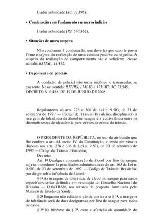 Inadmissibilidade (JC, 33:395).
• Condenação com fundamento em meros indícios
Inadmissibilidade (RT, 570:362).
• Situações de mera suspeita
Não conduzem à condenação, que deve ter por suporte prova
firme e segura da realização de uma conduta positiva ou negativa. A
suspeita da realização do comportamento não é suficiente. Nesse
sentido: RJTJSP, 11:472.
• Depoimento de policiais
A condição de policial não torna inidôneo o testemunho, se
coerente. Nesse sentido: RJTJRS, 174:183 e 175:107; JC, 73:545.
DECRETO N. 6.488, DE 19 DE JUNHO DE 2008
Regulamenta os arts. 276 e 306 da Lei n. 9.503, de 23 de
setembro de 1997 — Código de Trânsito Brasileiro, disciplinando a
margem de tolerância de álcool no sangue e a equivalência entre os
distinto0s testes de alcoolemia para efeitos de crime de trânsito.
O PRESIDENTE DA REPÚBLICA, no uso da atribuição que
lhe confere o art. 84, inciso IV, da Constituição, e tendo em vista o
disposto nos arts. 276 e 306 da Lei n. 9.503, de 23 de setembro de
1997 — Código de Trânsito Brasileiro,
Decreta:
Art. 1º Qualquer concentração de álcool por litro de sangue
sujeita o condutor às penalidades administrativas do art. 165 da Lei n.
9.503, de 23 de setembro de 1997 — Código de Trânsito Brasileiro,
por dirigir sob a influência de álcool.
§ 1º As margens de tolerância de álcool no sangue para casos
específicos serão definidas em resolução do Conselho Nacional de
Trânsito — CONTRAN, nos termos de proposta formulada pelo
Ministro de Estado da Saúde.
§ 2º Enquanto não editado o ato de que trata o § 1º, a margem
de tolerância será de duas decigramas por litro de sangue para todos
os casos.
§ 3º Na hipótese do § 2º, caso a aferição da quantidade de
 