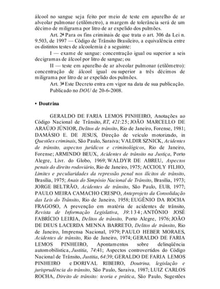 álcool no sangue seja feito por meio de teste em aparelho de ar
alveolar pulmonar (etilômetro), a margem de tolerância será de um
décimo de miligrama por litro de ar expelido dos pulmões.
Art. 2º Para os fins criminais de que trata o art. 306 da Lei n.
9.503, de 1997 — Código de Trânsito Brasileiro, a equivalência entre
os distintos testes de alcoolemia é a seguinte:
I — exame de sangue: concentração igual ou superior a seis
decigramas de álcool por litro de sangue; ou
II — teste em aparelho de ar alveolar pulmonar (etilômetro):
concentração de álcool igual ou superior a três décimos de
miligrama por litro de ar expelido dos pulmões.
Art. 3º Este Decreto entra em vigor na data de sua publicação.
Publicado no DOU de 20-6-2008.
• Doutrina
GERALDO DE FARIA LEMOS PINHEIRO, Anotações ao
Código Nacional de Trânsito, RT, 421:25; JOÃO MARCELLO DE
ARAÚJO JÚNIOR, Delitos de trânsito, Rio de Janeiro, Forense, 1981;
DAMÁSIO E. DE JESUS, Direção de veículo motorizado, in
Questões criminais, São Paulo, Saraiva; VALDIR SZNICK, Acidentes
de trânsito, aspectos jurídicos e criminológicos, Rio de Janeiro,
Forense; ARMINDO BEUX, Acidentes de trânsito na Justiça, Porto
Alegre, Livr. do Globo, 1969; WALDYR DE ABREU, Aspectos
penais do direito rodoviário, Rio de Janeiro, 1975; ACCIOLY FILHO,
Limites e peculiaridades da repressão penal nos ilícitos de trânsito,
Brasília, 1975; Anais do Simpósio Nacional de Trânsito, Brasília, 1973;
JORGE BELTRÃO, Acidentes de trânsito, São Paulo, EUB, 1977;
PAULO MEIRA CAMACHO CRESPO, Anteprojeto da Consolidação
das Leis do Trânsito, Rio de Janeiro, 1958; EUGÊNIO DA ROCHA
FRAGOSO, A prevenção em matéria de acidentes de trânsito,
Revista de Informação Legislativa, 39:1 3 4 ; ANTÔNIO JOSÉ
FABRÍCIO LEIRIA, Delitos de trânsito, Porto Alegre, 1976; JOÃO
DE DEUS LACERDA MENNA BARRETO, Delitos de trânsito, Rio
de Janeiro, Imprensa Nacional, 1979; PAULO HEBER MORAES,
Acidentes de trânsito, Rio de Janeiro, 1974; GERALDO DE FARIA
LEMOS PINHEIRO, Apontamentos sobre delinqüência
automobilística, Justitia, 74:41; Aspectos controvertidos do Código
Nacional de Trânsito, Justitia, 64:39; GERALDO DE FARIA LEMOS
PINHEIRO e DORIVAL RIBEIRO, Doutrina, legislação e
jurisprudência do trânsito, São Paulo, Saraiva, 1987; LUIZ CARLOS
ROCHA, Direito de trânsito: teoria e prática, São Paulo, Sugestões
 