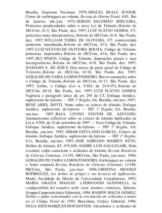 Brasília, Imprensa Nacional, 1979; MIGUEL REALE JÚNIOR,
Crime de embriaguez ao volante, Revista de Direito Penal, 6:81, Rio
de Janeiro, abr./jun. 1972; SERGIO SALOMÃO SHECAIRA,
Primeiras perplexidades sobre a nova Lei de Trânsito, Boletim do
IBCCrim, 61:3, São Paulo, dez. 1997; LUIZ FLÁVIO GOMES, CT:
primeiras notas interpretativas, Boletim do IBCCrim, 61:4, São Paulo,
dez. 1997; WÍLLIAM TERRA DE OLIVEIRA, CT: controvertido
natimorto tumultuado, Boletim do IBCCrim, 61:5, São Paulo, dez.
1997; LUIZ OTÁVIO DE OLIVEIRA ROCHA, Código de Trânsito:
primeiras impressões, Boletim do IBCCrim, 61:6, São Paulo, dez.
1997; RUI STOCO, Código de Trânsito, disposições penais e suas
incongruências, Boletim do IBCCrim, 61:8, São Paulo, dez. 1997;
DAMÁSIO E. DE JESUS, Dois temas da parte penal do Código de
Trânsito, Boletim do IBCCrim, 61:10, São Paulo, dez. 1997;
GERALDO DE FARIA LEMOS PINHEIRO, Breves anotações sobre
o Código de Trânsito, Boletim do IBCCrim, 61:11, São Paulo, dez.
1997; Enfim, o Código (Lei n. 9.503, de 23-9-97), Boletim do
IBCCrim, 60:14, São Paulo, nov. 1997; LUIZ FLÁVIO GOMES,
Vigência e parágrafo único do art. 291 do CT, Enfoque Jurídico,
suplemento do Informe — TRF 1ª Região, 6:6, Brasília, out./nov. 1997;
RENÉ ARIEL DOTTI, Notas sobre os crimes de trânsito, Enfoque
Jurídico, suplemento do Informe — TRF 1ª Região, 6:6, Brasília,
out./nov. 1997; RAUL LIVINO VENTIM DE AZEVEDO,
Apontamentos reflexivos sobre os crimes de trânsito tipificados na
Lei n. 9.503, de 23 de setembro de 1997 — Novo Código de Trânsito,
Enfoque Jurídico, suplemento do Informe — TRF 1ª Região, 6:8,
Brasília, out./nov. 1997; ISMAR ESTULANO GARCIA, Crimes de
trânsito, Enfoque Jurídico, suplemento do Informe — TRF 1ª Região,
6:11, Brasília, out./nov. 1997; JOSÉ ADRIANO MARREY NETO,
Delitos de trânsito, RT, 679:308; ANDRÉ LUÍS GALLEGARI, Dolo
eventual, culpa consciente e acidentes de trânsito, Revista Brasileira
de Ciências Criminais, 13:191, IBCCrim, São Paulo, jan./mar. 1996;
GERALDO DE FARIA LEMOS PINHEIRO, Embriaguez ao volante
e lesão corporal, Revista Brasileira de Ciências Criminais, 13:198,
IBCCrim, São Paulo, jan./mar. 1996; CRISTINA MENDEZ
RODRIGUEZ, Los delitos de peligro y sus técnicas de tipificación,
Madri, Faculdade de Direito da Universidade Complutense, 1993;
MARIA GRAZIA MAGLIO e FERNANDO GIANNELLI, La
configurabilità del tentativo nelle varie strutture criminose, Salerno,
Gruppo Cooperativistico Editoriale, 1994; RAMÓN MACIÁ GÓMEZ,
Delitos y faltas relacionados con la circulación de vehículos a motor
en el Código Penal de 1995, Barcelona, Cedecs Editorial, 1996;
OLGA IDES MARQUES DOS SANTOS, Alcoolismo e acidentes de
 