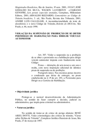 Magistrados Brasileiros, Rio de Janeiro, 1º sem. 2001, 10:l167; JOSÉ
GERALDO DA SILVA, WILSON LAVORENTI e FABIANO
GENOFRE, Leis penais especiais anotadas, Campinas, Millennium
Editora, 2001; ARNALDO RIZZARDO, Comentários ao Código de
Trânsito brasileiro, 3. ed., São Paulo, Revista dos Tribunais, 2001;
ANDRÉ LUÍS CALLEGARI, A inconstitucionalidade do teste de
alcoolemia e o novo Código de Trânsito, Boletim do IBCCrim, São
Paulo, n. 66, maio 1998.
VIOLAÇÃO DA SUSPENSÃO OU PROIBIÇÃO DE SE OBTER
PERMISSÃO OU HABILITAÇÃO PARA DIRIGIR VEÍCULO
AUTOMOTOR
Art. 307
Art. 307. Violar a suspensão ou a proibição
de se obter a permissão ou a habilitação para dirigir
veículo automotor imposta com fundamento neste
Código:
Penas — detenção, de seis meses a um ano e
multa, com nova imposição adicional de idêntico
prazo de suspensão ou de proibição.
Parágrafo único. Nas mesmas penas incorre
o condenado que deixa de entregar, no prazo
estabelecido no § 1º do art. 293, a Permissão para
Dirigir ou a Carteira de Habilitação.
• Objetividade jurídica
Protege-se o normal desenvolvimento da Administração
Pública, no sentido de fazer cumprir a decisão, judicial ou
administrativa, que impôs pena criminal ou administrativa.
• Natureza jurídica
No sentido de tratar-se de crime de perigo abstrato: RENÉ
ARIEL DOTTI, Visão criminológica dos crimes de trânsito, “Curso
sobre Delitos de Trânsito”, Complexo Jurídico Damásio de Jesus, São
Paulo, 27 de março de 1997.
 
