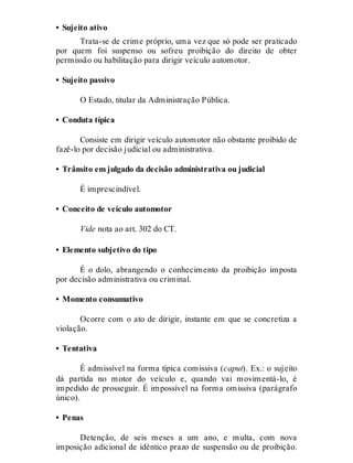 • Sujeito ativo
Trata-se de crime próprio, uma vez que só pode ser praticado
por quem foi suspenso ou sofreu proibição do direito de obter
permissão ou habilitação para dirigir veículo automotor.
• Sujeito passivo
O Estado, titular da Administração Pública.
• Conduta típica
Consiste em dirigir veículo automotor não obstante proibido de
fazê-lo por decisão judicial ou administrativa.
• Trânsito em julgado da decisão administrativa ou judicial
É imprescindível.
• Conceito de veículo automotor
Vide nota ao art. 302 do CT.
• Elemento subjetivo do tipo
É o dolo, abrangendo o conhecimento da proibição imposta
por decisão administrativa ou criminal.
• Momento consumativo
Ocorre com o ato de dirigir, instante em que se concretiza a
violação.
• Tentativa
É admissível na forma típica comissiva (caput). Ex.: o sujeito
dá partida no motor do veículo e, quando vai movimentá-lo, é
impedido de prosseguir. É impossível na forma omissiva (parágrafo
único).
• Penas
Detenção, de seis meses a um ano, e multa, com nova
imposição adicional de idêntico prazo de suspensão ou de proibição.
 