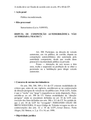 A multa deve ser fixada de acordo com os arts. 49 e 60 do CP.
• Ação penal
Pública incondicionada.
• Rito processual
Sumaríssimo (Lei n. 9.099/95).
DISPUTA OU COMPETIÇÃO AUTOMOBILÍSTICA NÃO
AUTORIZADA (“RACHA”)
Art. 308
Art. 308. Participar, na direção de veículo
automotor, em via pública, de corrida, disputa ou
competição automobilística não autorizada pela
autoridade competente, desde que resulte dano
potencial à incolumidade pública ou privada:
Penas — detenção, de seis meses a dois
anos, multa e suspensão ou proibição de se obter a
permissão ou a habilitação para dirigir veículo
automotor.
• Concurso de normas incriminadoras
Os arts. 306, 308, 309 e 311 do CT criaram modalidades de
crimes que, antes de sua vigência, amoldavam-se na contravenção
de direção perigosa de veículo na via pública (art. 34 da LCP). Assim
é que o “racha” (ou “pega”) enquadrava-se nesta disposição. Hoje,
amolda-se ao art. 308 do CT. Outras modalidades de “direção
perigosa” ainda se encontram definidas no art. 34 da LCP, com
exceção dos fatos definidos nos arts. 306 e 311 do CT. No sentido de
que o art. 34 da LCP foi “revogado”: FERNANDO CÉLIO DE
BRITO NOGUEIRA, O novo Código de Trânsito revogou ou não as
contravenções dos arts. 32 e 34 da LCP?, Jornal Síntese, Porto
Alegre, Ed. Síntese, n. 2, p. 13 e 14, set. 1998.
• Objetividade jurídica
 