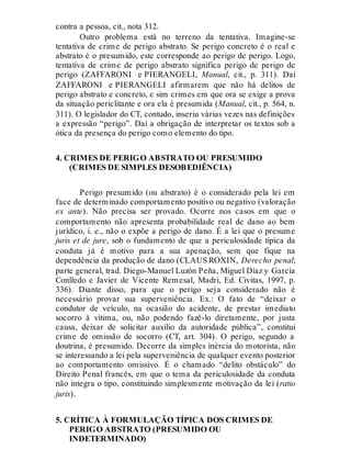 contra a pessoa, cit., nota 312.
Outro problema está no terreno da tentativa. Imagine-se
tentativa de crime de perigo abstrato. Se perigo concreto é o real e
abstrato é o presumido, este corresponde ao perigo de perigo. Logo,
tentativa de crime de perigo abstrato significa perigo de perigo de
perigo (ZAFFARONI e PIERANGELI, Manual, cit., p. 311). Daí
ZAFFARONI e PIERANGELI afirmarem que não há delitos de
perigo abstrato e concreto, e sim crimes em que ora se exige a prova
da situação periclitante e ora ela é presumida (Manual, cit., p. 564, n.
311). O legislador do CT, contudo, inseriu várias vezes nas definições
a expressão “perigo”. Daí a obrigação de interpretar os textos sob a
ótica da presença do perigo como elemento do tipo.
4. CRIMES DE PERIGO ABSTRATO OU PRESUMIDO
(CRIMES DE SIMPLES DESOBEDIÊNCIA)
Perigo presumido (ou abstrato) é o considerado pela lei em
face de determinado comportamento positivo ou negativo (valoração
ex ante). Não precisa ser provado. Ocorre nos casos em que o
comportamento não apresenta probabilidade real de dano ao bem
jurídico, i. e., não o expõe a perigo de dano. É a lei que o presume
juris et de jure, sob o fundamento de que a periculosidade típica da
conduta já é motivo para a sua apenação, sem que fique na
dependência da produção de dano (CLAUS ROXIN, Derecho penal;
parte general, trad. Diego-Manuel Luzón Peña, Miguel Díaz y García
Conlledo e Javier de Vicente Remesal, Madri, Ed. Civitas, 1997, p.
336). Diante disso, para que o perigo seja considerado não é
necessário provar sua superveniência. Ex.: O fato de “deixar o
condutor de veículo, na ocasião do acidente, de prestar imediato
socorro à vítima, ou, não podendo fazê-lo diretamente, por justa
causa, deixar de solicitar auxílio da autoridade pública”, constitui
crime de omissão de socorro (CT, art. 304). O perigo, segundo a
doutrina, é presumido. Decorre da simples inércia do motorista, não
se interessando a lei pela superveniência de qualquer evento posterior
ao comportamento omissivo. É o chamado “delito obstáculo” do
Direito Penal francês, em que o tema da periculosidade da conduta
não integra o tipo, constituindo simplesmente motivação da lei (ratio
juris).
5. CRÍTICA À FORMULAÇÃO TÍPICA DOS CRIMES DE
PERIGO ABSTRATO (PRESUMIDO OU
INDETERMINADO)
 