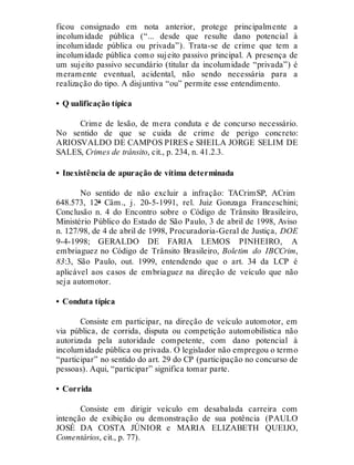 ficou consignado em nota anterior, protege principalmente a
incolumidade pública (“... desde que resulte dano potencial à
incolumidade pública ou privada”). Trata-se de crime que tem a
incolumidade pública como sujeito passivo principal. A presença de
um sujeito passivo secundário (titular da incolumidade “privada”) é
meramente eventual, acidental, não sendo necessária para a
realização do tipo. A disjuntiva “ou” permite esse entendimento.
• Q ualificação típica
Crime de lesão, de mera conduta e de concurso necessário.
No sentido de que se cuida de crime de perigo concreto:
ARIOSVALDO DE CAMPOS PIRES e SHEILA JORGE SELIM DE
SALES, Crimes de trânsito, cit., p. 234, n. 41.2.3.
• Inexistência de apuração de vítima determinada
No sentido de não excluir a infração: TACrimSP, ACrim
648.573, 12ª Câm., j. 20-5-1991, rel. Juiz Gonzaga Franceschini;
Conclusão n. 4 do Encontro sobre o Código de Trânsito Brasileiro,
Ministério Público do Estado de São Paulo, 3 de abril de 1998, Aviso
n. 127/98, de 4 de abril de 1998, Procuradoria-Geral de Justiça, DOE
9-4-1998; GERALDO DE FARIA LEMOS PINHEIRO, A
embriaguez no Código de Trânsito Brasileiro, Boletim do IBCCrim,
83:3, São Paulo, out. 1999, entendendo que o art. 34 da LCP é
aplicável aos casos de embriaguez na direção de veículo que não
seja automotor.
• Conduta típica
Consiste em participar, na direção de veículo automotor, em
via pública, de corrida, disputa ou competição automobilística não
autorizada pela autoridade competente, com dano potencial à
incolumidade pública ou privada. O legislador não empregou o termo
“participar” no sentido do art. 29 do CP (participação no concurso de
pessoas). Aqui, “participar” significa tomar parte.
• Corrida
Consiste em dirigir veículo em desabalada carreira com
intenção de exibição ou demonstração de sua potência (PAULO
JOSÉ DA COSTA JÚNIOR e MARIA ELIZABETH QUEIJO,
Comentários, cit., p. 77).
 