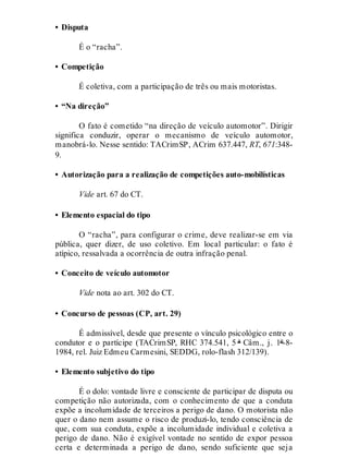 • Disputa
É o “racha”.
• Competição
É coletiva, com a participação de três ou mais motoristas.
• “Na direção”
O fato é cometido “na direção de veículo automotor”. Dirigir
significa conduzir, operar o mecanismo de veículo automotor,
manobrá-lo. Nesse sentido: TACrimSP, ACrim 637.447, RT, 671:348-
9.
• Autorização para a realização de competições auto-mobilísticas
Vide art. 67 do CT.
• Elemento espacial do tipo
O “racha”, para configurar o crime, deve realizar-se em via
pública, quer dizer, de uso coletivo. Em local particular: o fato é
atípico, ressalvada a ocorrência de outra infração penal.
• Conceito de veículo automotor
Vide nota ao art. 302 do CT.
• Concurso de pessoas (CP, art. 29)
É admissível, desde que presente o vínculo psicológico entre o
condutor e o partícipe (TACrimSP, RHC 374.541, 5 ª Câm., j. 1º-8-
1984, rel. Juiz Edmeu Carmesini, SEDDG, rolo-flash 312/139).
• Elemento subjetivo do tipo
É o dolo: vontade livre e consciente de participar de disputa ou
competição não autorizada, com o conhecimento de que a conduta
expõe a incolumidade de terceiros a perigo de dano. O motorista não
quer o dano nem assume o risco de produzi-lo, tendo consciência de
que, com sua conduta, expõe a incolumidade individual e coletiva a
perigo de dano. Não é exigível vontade no sentido de expor pessoa
certa e determinada a perigo de dano, sendo suficiente que seja
 
