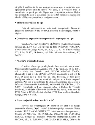 dirigida à realização de um comportamento que o motorista sabe
apresentar potencialidade lesiva. No caso, é a vontade livre e
consciente de participar de disputa ou competição automobilística
não autorizada, com o conhecimento de estar expondo a segurança
alheia, pública ou particular, a perigo de dano.
• Elemento normativo do tipo
Falta de autorização da autoridade competente. Como se
procede a autorização: art. 67 do CT. Presente a autorização, o fato é
atípico.
• Conceito da expressão “dano potencial” empregada no tipo
Significa “perigo” (HELENO CLÁUDIO FRAGOSO, Conduta
punível, cit., p. 80, n. 31). É o perigo de dano (NÉLSON HUNGRIA,
Comentários ao Código Penal, cit., v. I, t. II, p. 13). Nesse sentido:
STJ, REsp 78.425, 6ª Turma, rel. Min. Vicente Cernicchiaro, RT,
746:561.
• “Racha”: prescinde de dano
O crime não exige produção de dano material ou pessoal.
Nesse sentido: TACrimSP, ACrim 343.517, 12 ª Câm., j. 15-10-1984,
rel. o então Juiz Emeric Levai, SEDDG, rolo-flash 324/134,
abordando o art. 34 da LCP; RF, 287:383, analisando o art. 34 da
LCP. O dano não é elemento do tipo. Presente, o fato pode
configurar crimes como o homicídio culposo e a lesão corporal
culposa. Por isso a inexistência de vítima determinada não exclui a
infração. Nesse sentido: TACrimSP, ACrim 648.573, 12ª Câm., j. 20-
5-1991; Conclusão n. 4 do Encontro sobre o Código de Trânsito
Brasileiro, Ministério Público do Estado de São Paulo, 3 de abril de
1998, Aviso n. 127/98, de 4 de abril de 1998, Procuradoria-Geral de
Justiça, DOE 9-4-1998.
• Natureza jurídica do crime de “racha”
Haverá três orientações: 1ª) Trata-se de crime de perigo
presumido, abstrato. 2ª) O “racha” é delito de perigo concreto. Nesse
sentido: LUIZ FLÁVIO GOMES, CT: primeiras notas interpretativas,
Boletim do IBCCrim, cit., 61:4; LUIZ OTÁVIO DE OLIVEIRA
ROCHA, Código de Trânsito: primeiras impressões, Boletim do
IBCCrim, cit., p. 7; SÉRGIO SALOMÃO SHECAIRA, Crimes de
 