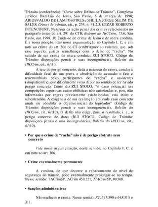 Trânsito (conferência), “Curso sobre Delitos de Trânsito”, Complexo
Jurídico Damásio de Jesus, São Paulo, 6 de março de 1998;
ARIOSVALDO DE CAMPOS PIRES e SHEILA JORGE SELIM DE
SALES, Crimes de trânsito, cit., p. 234, n. 41.2.3; CEZAR ROBERTO
BITENCOURT, Natureza da ação penal dos crimes relacionados no
parágrafo único do art. 291 do CTB, Boletim do IBCCrim, 71:6, São
Paulo, out. 1998. 3ª) Cuida-se de crime de lesão e de mera conduta.
É a nossa posição. Vide nossa argumentação no Capítulo I, C, e em
nota ao crime do art. 306 do CT (embriaguez ao volante), que, sob
esse aspecto, guarda semelhança com o delito de “racha”. No
sentido de ser crime de mera conduta: RUI STOCO, Código de
Trânsito: disposições penais e suas incongruências, Boletim do
IBCCrim, cit., 61:10.
A tese do perigo concreto, dada a natureza do crime, conduz à
dificuldade fatal de sua prova e absolvição do acusado: o fato é
testemunhado pelos participantes do “racha” e assistentes
(simpatizantes), que dificilmente virão depor no sentido de ter havido
perigo concreto. Como diz RUI STOCO, “o dano potencial nas
competições esportivas automobilísticas não autorizadas e, pois, não
informadas por regras previamente estabelecidas, está ínsito e
subentendido. A exigência de sua realização em cada caso concreto
anula ou obnubila o objetivo inicial do legislador” (Código de
Trânsito: disposições penais e suas incongruências, Boletim do
IBCCrim, cit., 61:10). O delito não exige, pois, o resultado, i. e., o
perigo concreto de dano (RUI STOCO, Código de Trânsito:
disposições penais e suas incongruências, Boletim do IBCCrim, cit.,
61:10).
• Por que o crime de “racha” não é de perigo abstrato nem
concreto
Vide nossa argumentação, nesse sentido, no Capítulo I, C, e
em nota ao art. 306.
• Crime eventualmente permanente
A conduta, de que decorre o rebaixamento do nível de
segurança do trânsito, pode eventualmente prolongar-se no tempo.
Nesse sentido: TACrimSP, ACrim 450.221, JTACrimSP, 90:308.
• Sanções administrativas
Não excluem o crime. Nesse sentido: RT, 591:390 e 648:310 e
311.
 