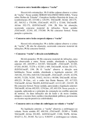 • Concurso entre homicídio culposo e “racha”
Haverá três orientações: 1ª) O delito culposo absorve o crime
de “racha”. Nesse sentido: SÉRGIO SALOMÃO SHECAIRA, “Curso
sobre Delitos de Trânsito”, Complexo Jurídico Damásio de Jesus, cit.
(conferência); RT, 525:366 e 526:391; TACrimSP, ACrim 265.175,
RT, 568:312 e 576:394; JTACrimSP, 49:272 e 52:164; TACrimSP,
ACrim 552.173, RJDTACrimSP, 3:94. 2ª) Não há absorção,
ocorrendo concurso material de infrações. Nesse sentido:
JTACrimSP, 32:341; RT, 578:360. 3ª) Há concurso formal. Nossa
posição: a primeira.
• Concurso entre lesão corporal culposa e “racha”
Haverá três orientações: 1ª) o delito culposo absorve o crime
de “racha”; 2ª) não há absorção, ocorrendo concurso material de
infrações; 3ª) há concurso formal.
• Concurso: “racha” e direção sem habilitação
Há três posições: 1ª) Há concurso material de infrações, uma
não absorvendo a outra. Nesse sentido, abordando a legislação
anterior: RT, 440:399 e 533:347; TACrimSP, JTACrimSP, 61:185,
67:243, 68:385, 75:278 e 82:243 e 449; TACrimSP, ACrim 552.173,
RJDTACrimSP, 3:94. 2ª) O “racha” absorve a direção sem
habilitação. Nesse sentido, abordando a legislação anterior: RT,
548:336, 551:356 e 648:310; TACrimSP, JTACrimSP, 45:239, 62:270,
66:393, 71:228, 74:245, 78:412, 84:316 e 90:308; TACrimSP, ACrim
450.221, 3ª Câm., rel. o então Juiz Dante Busana, RT, 617:322;
TACrimSP, ACrim 706.059, RJDTACrimSP, 14:112; RF, 210:325. 3ª)
Há concurso formal. Nesse sentido, apreciando a legislação anterior:
TACrimSP, ACrim 692.925, 12 ª Câm., RT, 683:324. Nossa posição: a
segunda, aplicando-se o princípio da consunção no conflito aparente
de normas. As duas infrações são de lesão e de mera conduta,
atingem o mesmo bem jurídico (incolumidade pública), pertencente
ao mesmo sujeito passivo (a coletividade).
• Concurso entre os crimes de embriaguez ao volante e “racha”
Na legislação anterior, o “racha” absorvia a embriaguez ao
volante. Nesse sentido: RT, 486:318; JTACrimSP, 20:309 e 70:409;
TACrimSP, ACrim 552.893, RJDTACrimSP, 5:188; TAPR, ACrim
45.627-3, PJ, 39:345. Na Lei n. 9.503/97: a embriaguez ao volante,
 