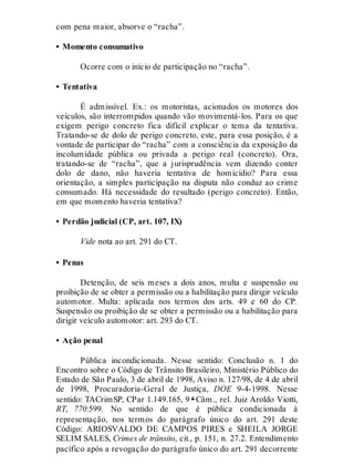 com pena maior, absorve o “racha”.
• Momento consumativo
Ocorre com o início de participação no “racha”.
• Tentativa
É admissível. Ex.: os motoristas, acionados os motores dos
veículos, são interrompidos quando vão movimentá-los. Para os que
exigem perigo concreto fica difícil explicar o tema da tentativa.
Tratando-se de dolo de perigo concreto, este, para essa posição, é a
vontade de participar do “racha” com a consciência da exposição da
incolumidade pública ou privada a perigo real (concreto). Ora,
tratando-se de “racha”, que a jurisprudência vem dizendo conter
dolo de dano, não haveria tentativa de homicídio? Para essa
orientação, a simples participação na disputa não conduz ao crime
consumado. Há necessidade do resultado (perigo concreto). Então,
em que momento haveria tentativa?
• Perdão judicial (CP, art. 107, IX)
Vide nota ao art. 291 do CT.
• Penas
Detenção, de seis meses a dois anos, multa e suspensão ou
proibição de se obter a permissão ou a habilitação para dirigir veículo
automotor. Multa: aplicada nos termos dos arts. 49 e 60 do CP.
Suspensão ou proibição de se obter a permissão ou a habilitação para
dirigir veículo automotor: art. 293 do CT.
• Ação penal
Pública incondicionada. Nesse sentido: Conclusão n. 1 do
Encontro sobre o Código de Trânsito Brasileiro, Ministério Público do
Estado de São Paulo, 3 de abril de 1998, Aviso n. 127/98, de 4 de abril
de 1998, Procuradoria-Geral de Justiça, DOE 9-4-1998. Nesse
sentido: TACrimSP, CPar 1.149.165, 9 ª Câm., rel. Juiz Aroldo Viotti,
RT, 770:599. No sentido de que é pública condicionada à
representação, nos termos do parágrafo único do art. 291 deste
Código: ARIOSVALDO DE CAMPOS PIRES e SHEILA JORGE
SELIM SALES, Crimes de trânsito, cit., p. 151, n. 27.2. Entendimento
pacífico após a revogação do parágrafo único do art. 291 decorrente
 
