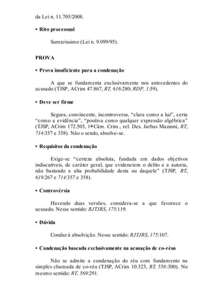 da Lei n. 11.705/2008.
• Rito processual
Sumaríssimo (Lei n. 9.099/95).
PROVA
• Prova insuficiente para a condenação
A que se fundamenta exclusivamente nos antecedentes do
acusado (TJSP, ACrim 47.867, RT, 616:280; RDP, 1:59).
• Deve ser firme
Segura, convincente, incontroversa, “clara como a luz”, certa
“como a evidência”, “positiva como qualquer expressão algébrica”
(TJSP, ACrim 172.503, 1ª Câm. Crim., rel. Des. Jarbas Mazzoni, RT,
714:357 e 358). Não o sendo, absolve-se.
• Requisitos da condenação
Exige-se “certeza absoluta, fundada em dados objetivos
indiscutíveis, de caráter geral, que evidenciem o delito e a autoria,
não bastando a alta probabilidade desta ou daquele” (TJSP, RT,
619:267 e 714:357 e 358).
• Controvérsia
Havendo duas versões, considera-se a que favorece o
acusado. Nesse sentido: RJTJRS, 175:119.
• Dúvida
Conduz à absolvição. Nesse sentido: RJTJRS, 175:107.
• Condenação baseada exclusivamente na acusação de co-réus
Não se admite a condenação do réu com fundamento na
simples chamada de co-réu (TJSP, ACrim 10.323, RT, 556:300). No
mesmo sentido: RT, 569:291.
 