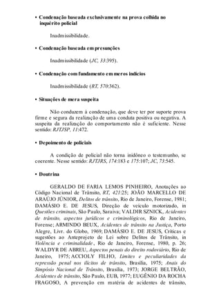 • Condenação baseada exclusivamente na prova colhida no
inquérito policial
Inadmissibilidade.
• Condenação baseada em presunções
Inadmissibilidade (JC, 33:395).
• Condenação com fundamento em meros indícios
Inadmissibilidade (RT, 570:362).
• Situações de mera suspeita
Não conduzem à condenação, que deve ter por suporte prova
firme e segura da realização de uma conduta positiva ou negativa. A
suspeita da realização do comportamento não é suficiente. Nesse
sentido: RJTJSP, 11:472.
• Depoimento de policiais
A condição de policial não torna inidôneo o testemunho, se
coerente. Nesse sentido: RJTJRS, 174:183 e 175:107; JC, 73:545.
• Doutrina
GERALDO DE FARIA LEMOS PINHEIRO, Anotações ao
Código Nacional de Trânsito, RT, 421:25; JOÃO MARCELLO DE
ARAÚJO JÚNIOR, Delitos de trânsito, Rio de Janeiro, Forense, 1981;
DAMÁSIO E. DE JESUS, Direção de veículo motorizado, in
Questões criminais, São Paulo, Saraiva; VALDIR SZNICK, Acidentes
de trânsito, aspectos jurídicos e criminológicos, Rio de Janeiro,
Forense; ARMINDO BEUX, Acidentes de trânsito na Justiça, Porto
Alegre, Livr. do Globo, 1969; DAMÁSIO E. DE JESUS, Críticas e
sugestões ao Anteprojeto de Lei sobre Delitos de Trânsito, in
Violência e criminalidade , Rio de Janeiro, Forense, 1980, p. 26;
WALDYR DE ABREU, Aspectos penais do direito rodoviário, Rio de
Janeiro, 1975; ACCIOLY FILHO, Limites e peculiaridades da
repressão penal nos ilícitos de trânsito, Brasília, 1975; Anais do
Simpósio Nacional de Trânsito, Brasília, 1973; JORGE BELTRÃO,
Acidentes de trânsito, São Paulo, EUB, 1977; EUGÊNIO DA ROCHA
FRAGOSO, A prevenção em matéria de acidentes de trânsito,
 