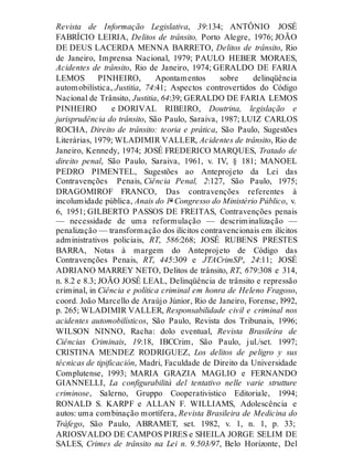 Revista de Informação Legislativa, 39:134; ANTÔNIO JOSÉ
FABRÍCIO LEIRIA, Delitos de trânsito, Porto Alegre, 1976; JOÃO
DE DEUS LACERDA MENNA BARRETO, Delitos de trânsito, Rio
de Janeiro, Imprensa Nacional, 1979; PAULO HEBER MORAES,
Acidentes de trânsito, Rio de Janeiro, 1974; GERALDO DE FARIA
LEMOS PINHEIRO, Apontamentos sobre delinqüência
automobilística, Justitia, 74:41; Aspectos controvertidos do Código
Nacional de Trânsito, Justitia, 64:39; GERALDO DE FARIA LEMOS
PINHEIRO e DORIVAL RIBEIRO, Doutrina, legislação e
jurisprudência do trânsito, São Paulo, Saraiva, 1987; LUIZ CARLOS
ROCHA, Direito de trânsito: teoria e prática, São Paulo, Sugestões
Literárias, 1979; WLADIMIR VALLER, Acidentes de trânsito, Rio de
Janeiro, Kennedy, 1974; JOSÉ FREDERICO MARQUES, Tratado de
direito penal, São Paulo, Saraiva, 1961, v. IV, § 181; MANOEL
PEDRO PIMENTEL, Sugestões ao Anteprojeto da Lei das
Contravenções Penais, Ciência Penal, 2:127, São Paulo, 1975;
DRAGOMIROF FRANCO, Das contravenções referentes à
incolumidade pública, Anais do 1º Congresso do Ministério Público, v.
6, 1951; GILBERTO PASSOS DE FREITAS, Contravenções penais
— necessidade de uma reformulação — descriminalização —
penalização — transformação dos ilícitos contravencionais em ilícitos
administrativos policiais, RT, 586:268; JOSÉ RUBENS PRESTES
BARRA, Notas à margem do Anteprojeto de Código das
Contravenções Penais, RT, 445:309 e JTACrimSP, 24:11; JOSÉ
ADRIANO MARREY NETO, Delitos de trânsito, RT, 679:308 e 314,
n. 8.2 e 8.3; JOÃO JOSÉ LEAL, Delinqüência de trânsito e repressão
criminal, in Ciência e política criminal em honra de Heleno Fragoso,
coord. João Marcello de Araújo Júnior, Rio de Janeiro, Forense, l992,
p. 265; WLADIMIR VALLER, Responsabilidade civil e criminal nos
acidentes automobilísticos, São Paulo, Revista dos Tribunais, 1996;
WILSON NINNO, Racha: dolo eventual, Revista Brasileira de
Ciências Criminais, 19:18, IBCCrim, São Paulo, jul./set. 1997;
CRISTINA MENDEZ RODRIGUEZ, Los delitos de peligro y sus
técnicas de tipificación, Madri, Faculdade de Direito da Universidade
Complutense, 1993; MARIA GRAZIA MAGLIO e FERNANDO
GIANNELLI, La configurabilità del tentativo nelle varie strutture
criminose, Salerno, Gruppo Cooperativistico Editoriale, 1994;
RONALD S. KARPF e ALLAN F. WILLIAMS, Adolescência e
autos: uma combinação mortífera, Revista Brasileira de Medicina do
Tráfego, São Paulo, ABRAMET, set. 1982, v. 1, n. 1, p. 33;
ARIOSVALDO DE CAMPOS PIRES e SHEILA JORGE SELIM DE
SALES, Crimes de trânsito na Lei n. 9.503/97, Belo Horizonte, Del
 