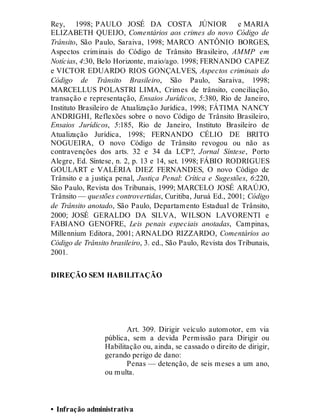 Rey, 1998; PAULO JOSÉ DA COSTA JÚNIOR e MARIA
ELIZABETH QUEIJO, Comentários aos crimes do novo Código de
Trânsito, São Paulo, Saraiva, 1998; MARCO ANTÔNIO BORGES,
Aspectos criminais do Código de Trânsito Brasileiro, AMMP em
Notícias, 4:30, Belo Horizonte, maio/ago. 1998; FERNANDO CAPEZ
e VICTOR EDUARDO RIOS GONÇALVES, Aspectos criminais do
Código de Trânsito Brasileiro, São Paulo, Saraiva, 1998;
MARCELLUS POLASTRI LIMA, Crimes de trânsito, conciliação,
transação e representação, Ensaios Jurídicos, 5:380, Rio de Janeiro,
Instituto Brasileiro de Atualização Jurídica, 1998; FÁTIMA NANCY
ANDRIGHI, Reflexões sobre o novo Código de Trânsito Brasileiro,
Ensaios Jurídicos, 5:185, Rio de Janeiro, Instituto Brasileiro de
Atualização Jurídica, 1998; FERNANDO CÉLIO DE BRITO
NOGUEIRA, O novo Código de Trânsito revogou ou não as
contravenções dos arts. 32 e 34 da LCP?, Jornal Síntese, Porto
Alegre, Ed. Síntese, n. 2, p. 13 e 14, set. 1998; FÁBIO RODRIGUES
GOULART e VALÉRIA DIEZ FERNANDES, O novo Código de
Trânsito e a justiça penal, Justiça Penal: Crítica e Sugestões, 6:220,
São Paulo, Revista dos Tribunais, 1999; MARCELO JOSÉ ARAÚJO,
Trânsito — questões controvertidas, Curitiba, Juruá Ed., 2001; Código
de Trânsito anotado, São Paulo, Departamento Estadual de Trânsito,
2000; JOSÉ GERALDO DA SILVA, WILSON LAVORENTI e
FABIANO GENOFRE, Leis penais especiais anotadas, Campinas,
Millennium Editora, 2001; ARNALDO RIZZARDO, Comentários ao
Código de Trânsito brasileiro, 3. ed., São Paulo, Revista dos Tribunais,
2001.
DIREÇÃO SEM HABILITAÇÃO
Art. 309
Art. 309. Dirigir veículo automotor, em via
pública, sem a devida Permissão para Dirigir ou
Habilitação ou, ainda, se cassado o direito de dirigir,
gerando perigo de dano:
Penas — detenção, de seis meses a um ano,
ou multa.
• Infração administrativa
 
