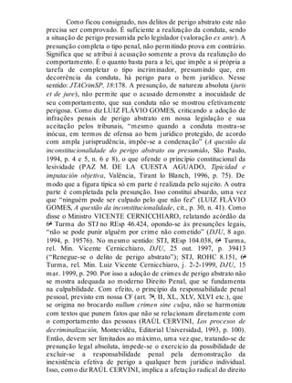 Como ficou consignado, nos delitos de perigo abstrato este não
precisa ser comprovado. É suficiente a realização da conduta, sendo
a situação de perigo presumida pelo legislador (valoração ex ante). A
presunção completa o tipo penal, não permitindo prova em contrário.
Significa que se atribui à acusação somente a prova da realização do
comportamento. É o quanto basta para a lei, que impõe a si própria a
tarefa de completar o tipo incriminador, presumindo que, em
decorrência da conduta, há perigo para o bem jurídico. Nesse
sentido: JTACrimSP, 18:178. A presunção, de natureza absoluta (juris
et de jure), não permite que o acusado demonstre a inocuidade de
seu comportamento, que sua conduta não se mostrou efetivamente
perigosa. Como diz LUIZ FLÁVIO GOMES, criticando a adoção de
infrações penais de perigo abstrato em nossa legislação e sua
aceitação pelos tribunais, “mesmo quando a conduta mostra-se
inócua, em termos de ofensa ao bem jurídico protegido, de acordo
com ampla jurisprudência, impõe-se a condenação” (A questão da
inconstitucionalidade do perigo abstrato ou presumido, São Paulo,
1994, p. 4 e 5, n. 6 e 8), o que ofende o princípio constitucional da
lesividade (PAZ M. DE LA CUESTA AGUADO, Tipicidad e
imputación objetiva, Valência, Tirant lo Blanch, 1996, p. 75). De
modo que a figura típica só em parte é realizada pelo sujeito. A outra
parte é completada pela presunção. Isso constitui absurdo, uma vez
que “ninguém pode ser culpado pelo que não fez” (LUIZ FLÁVIO
GOMES, A questão da inconstitucionalidade, cit., p. 30, n. 41). Como
disse o Ministro VICENTE CERNICCHIARO, relatando acórdão da
6ª Turma do STJ no REsp 46.424, opondo-se às presunções legais,
“não se pode punir alguém por crime não cometido” (DJU, 8 ago.
1994, p. 19576). No mesmo sentido: STJ, REsp 104.038, 6ª Turma,
rel. Min. Vicente Cernicchiaro, DJU, 25 out. 1997, p. 39413
(“Renegue-se o delito de perigo abstrato”); STJ, ROHC 8.151, 6ª
Turma, rel. Min. Luiz Vicente Cernicchiaro, j. 2-2-1999, DJU, 15
mar. 1999, p. 290. Por isso a adoção de crimes de perigo abstrato não
se mostra adequada ao moderno Direito Penal, que se fundamenta
na culpabilidade. Com efeito, o princípio da responsabilidade penal
pessoal, previsto em nossa CF (art. 7º, II, XL, XLV, XLVI etc.), que
se origina no brocardo nullum crimen sine culpa, não se harmoniza
com textos que punem fatos que não se relacionam diretamente com
o comportamento das pessoas (RAÚL CERVINI, Los procesos de
decriminalización, Montevidéu, Editorial Universidad, 1993, p. 100).
Então, devem ser limitados ao máximo, uma vez que, tratando-se de
presunção legal absoluta, impede-se o exercício da possibilidade de
excluir-se a responsabilidade penal pela demonstração da
inexistência efetiva de perigo a qualquer bem jurídico individual.
Isso, como diz RAÚL CERVINI, implica a afetação radical do direito
 