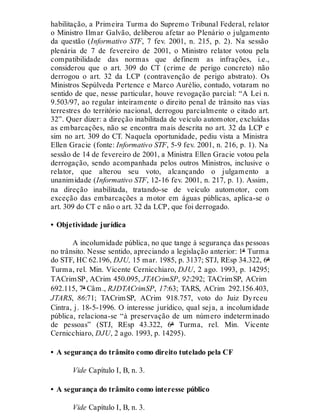 habilitação, a Primeira Turma do Supremo Tribunal Federal, relator
o Ministro Ilmar Galvão, deliberou afetar ao Plenário o julgamento
da questão (Informativo STF, 7 fev. 2001, n. 215, p. 2). Na sessão
plenária de 7 de fevereiro de 2001, o Ministro relator votou pela
compatibilidade das normas que definem as infrações, i.e.,
considerou que o art. 309 do CT (crime de perigo concreto) não
derrogou o art. 32 da LCP (contravenção de perigo abstrato). Os
Ministros Sepúlveda Pertence e Marco Aurélio, contudo, votaram no
sentido de que, nesse particular, houve revogação parcial: “A Lei n.
9.503/97, ao regular inteiramente o direito penal de trânsito nas vias
terrestres do território nacional, derrogou parcialmente o citado art.
32”. Quer dizer: a direção inabilitada de veículo automotor, excluídas
as embarcações, não se encontra mais descrita no art. 32 da LCP e
sim no art. 309 do CT. Naquela oportunidade, pediu vista a Ministra
Ellen Gracie (fonte: Informativo STF, 5-9 fev. 2001, n. 216, p. 1). Na
sessão de 14 de fevereiro de 2001, a Ministra Ellen Gracie votou pela
derrogação, sendo acompanhada pelos outros Ministros, inclusive o
relator, que alterou seu voto, alcançando o julgamento a
unanimidade (Informativo STF, 12-16 fev. 2001, n. 217, p. 1). Assim,
na direção inabilitada, tratando-se de veículo automotor, com
exceção das embarcações a motor em águas públicas, aplica-se o
art. 309 do CT e não o art. 32 da LCP, que foi derrogado.
• Objetividade jurídica
A incolumidade pública, no que tange à segurança das pessoas
no trânsito. Nesse sentido, apreciando a legislação anterior: 1ª Turma
do STF, HC 62.196, DJU, 15 mar. 1985, p. 3137; STJ, REsp 34.322, 6ª
Turma, rel. Min. Vicente Cernicchiaro, DJU, 2 ago. 1993, p. 14295;
TACrimSP, ACrim 450.095, JTACrimSP, 92:292; TACrimSP, ACrim
692.115, 7ª Câm., RJDTACrimSP, 17:63; TARS, ACrim 292.156.403,
JTARS, 86:71; TACrimSP, ACrim 918.757, voto do Juiz Dyrceu
Cintra, j. 18-5-1996. O interesse jurídico, qual seja, a incolumidade
pública, relaciona-se “à preservação de um número indeterminado
de pessoas” (STJ, REsp 43.322, 6ª Turma, rel. Min. Vicente
Cernicchiaro, DJU, 2 ago. 1993, p. 14295).
• A segurança do trânsito como direito tutelado pela CF
Vide Capítulo I, B, n. 3.
• A segurança do trânsito como interesse público
Vide Capítulo I, B, n. 3.
 
