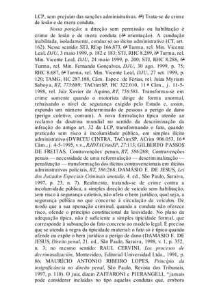 LCP, sem prejuízo das sanções administrativas. 4ª) Trata-se de crime
de lesão e de mera conduta.
Nossa posição: a direção sem permissão ou habilitação é
crime de lesão e de mera conduta (4ª orientação). A condução
inabilitada, isoladamente, conduz só ao ilícito administrativo (CT, art.
162). Nesse sentido: STJ, REsp 166.873, 6ª Turma, rel. Min. Vicente
Leal, DJU, 3 maio 1999, p. 182 e 183; STJ, RHC 8.289, 6ª Turma, rel.
Min. Vicente Leal, DJU, 24 maio 1999, p. 200; STJ, RHC 8.288, 6ª
Turma, rel. Min. Fernando Gonçalves, DJU, 30 ago. 1999, p. 75;
RHC 8.687, 6ª Turma, rel. Min. Vicente Leal, DJU, 27 set. 1999, p.
120; TAMG, HC 287.188, Câm. Espe c. de Férias, rel. Juíza Myriam
Saboya, RT, 775:689; TACrimSP, HC 322.010, 11 ª Câm., j. 11-5-
1998, rel. Juiz Xavier de Aquino, RT, 756:581. Transforma-se em
crime somente quando o motorista dirige de forma anormal,
rebaixando o nível de segurança exigido pelo Estado e, assim,
expondo um número indeterminado de pessoas a perigo de dano
(perigo coletivo, comum). A nova formulação típica atende ao
reclamo da doutrina mundial no sentido da descriminação da
infração do antigo art. 32 da LCP, transformando o fato, quando
praticado sem risco à incolumidade pública, em simples ilícito
administrativo (DYRCEU CINTRA, TACrimSP, ACrim 906.053, 16 ª
Câm., j. 4-5-1995, v.v., RJDTACrimSP, 27:113; GILBERTO PASSOS
DE FREITAS, Contravenções penais, RT, 586:268; Contravenções
penais — necessidade de uma reformulação — descriminalização —
penalização — transformação dos ilícitos contravencionais em ilícitos
administrativos policiais, RT, 586:268; DAMÁSIO E. DE JESUS, Lei
dos Juizados Especiais Criminais anotada, 4. ed., São Paulo, Saraiva,
1997, p. 23, n. 7). Realmente, tratando-se de crime contra a
incolumidade pública, a simples direção de veículo sem habilitação,
sem risco à segurança coletiva, não afeta o bem jurídico, qual seja, a
segurança pública no que concerne à circulação de veículos. De
modo que a sua apenação criminal, quando a conduta não oferece
risco, ofende o princípio constitucional da lesividade. No plano da
adequação típica, não é suficiente a simples tipicidade formal, que
corresponde à subsunção do fato concreto ao modelo legal. É preciso
que se atenda à regra da tipicidade material: o fato só é típico quando
ofende ou expõe o bem jurídico a perigo de dano (DAMÁSIO E. DE
JESUS, Direito penal, 21. ed., São Paulo, Saraiva, 1998, v. 1, p. 352,
n. 3; no mesmo sentido: RAUL CERVINI, Los procesos de
decriminalización, Montevideo, Editorial Universidad Ltda., 1991, p.
86; MAURÍCIO ANTONIO RIBEIRO LOPES, Princípio da
insignificância no direito penal, São Paulo, Revista dos Tribunais,
1997, p. 110). O juiz, dizem ZAFFARONI e PIERANGELI, “jamais
pode considerar incluídas no tipo aquelas condutas que, embora
 
