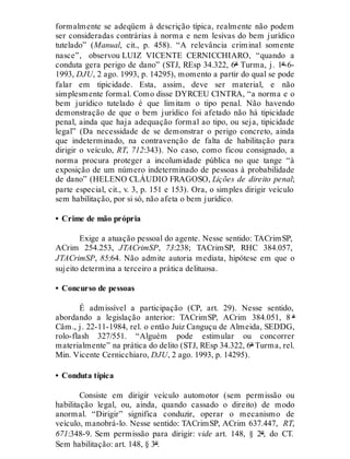 formalmente se adeqüem à descrição típica, realmente não podem
ser consideradas contrárias à norma e nem lesivas do bem jurídico
tutelado” (Manual, cit., p. 458). “A relevância criminal somente
nasce”, observou LUIZ VICENTE CERNICCHIARO, “quando a
conduta gera perigo de dano” (STJ, REsp 34.322, 6ª Turma, j. 1º-6-
1993, DJU, 2 ago. 1993, p. 14295), momento a partir do qual se pode
falar em tipicidade. Esta, assim, deve ser material, e não
simplesmente formal. Como disse DYRCEU CINTRA, “a norma e o
bem jurídico tutelado é que limitam o tipo penal. Não havendo
demonstração de que o bem jurídico foi afetado não há tipicidade
penal, ainda que haja adequação formal ao tipo, ou seja, tipicidade
legal” (Da necessidade de se demonstrar o perigo concreto, ainda
que indeterminado, na contravenção de falta de habilitação para
dirigir o veículo, RT, 712:343). No caso, como ficou consignado, a
norma procura proteger a incolumidade pública no que tange “à
exposição de um número indeterminado de pessoas à probabilidade
de dano” (HELENO CLÁUDIO FRAGOSO, Lições de direito penal;
parte especial, cit., v. 3, p. 151 e 153). Ora, o simples dirigir veículo
sem habilitação, por si só, não afeta o bem jurídico.
• Crime de mão própria
Exige a atuação pessoal do agente. Nesse sentido: TACrimSP,
ACrim 254.253, JTACrimSP, 73:238; TACrimSP, RHC 384.057,
JTACrimSP, 85:64. Não admite autoria mediata, hipótese em que o
sujeito determina a terceiro a prática delituosa.
• Concurso de pessoas
É admissível a participação (CP, art. 29). Nesse sentido,
abordando a legislação anterior: TACrimSP, ACrim 384.051, 8 ª
Câm., j. 22-11-1984, rel. o então Juiz Canguçu de Almeida, SEDDG,
rolo-flash 327/551. “Alguém pode estimular ou concorrer
materialmente” na prática do delito (STJ, REsp 34.322, 6ª Turma, rel.
Min. Vicente Cernicchiaro, DJU, 2 ago. 1993, p. 14295).
• Conduta típica
Consiste em dirigir veículo automotor (sem permissão ou
habilitação legal, ou, ainda, quando cassado o direito) de modo
anormal. “Dirigir” significa conduzir, operar o mecanismo de
veículo, manobrá-lo. Nesse sentido: TACrimSP, ACrim 637.447, RT,
671:348-9. Sem permissão para dirigir: vide art. 148, § 2º, do CT.
Sem habilitação: art. 148, § 3º.
 