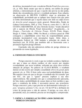 de defesa, incompatível com o moderno Direito Penal (Los procesos,
cit., p. 102). Basta anotar que não se admite, nos delitos de perigo
abstrato, a demonstração de que o sujeito não previu ou não podia,
diante das circunstâncias, prever o resultado perigoso. Essa solução,
na observação de MÍLTON CAIROLI, nega os princípios da
culpabilidade, permitindo que se aplique uma sanção sem que antes
se tenha demonstrado que o sujeito atuou com dolo ou culpa (Curso
de derecho penal uruguayo; parte general, Montevidéu, Fondo de
Cultura Universitaria, 1985, p. 276). Trata-se, como diz J. L. DE LA
CUESTA ARZAMENDI, de uma fórmula técnica “muito discutível
sob o aspecto do Direito Penal democrático” (Legislación..., in
Drogas..., Fascículos de Ciências Penais, 3(2):28, Porto Alegre,
Sérgio A. Fabris, Editor, 1990). No Brasil, a reforma penal de 1984
consagrou a culpabilidade como base da responsabilidade penal,
princípio incompatível com presunções legais. Além disso, a
Constituição Federal de 1988 instituiu o princípio do estado de
inocência (art. 5º, LVII), que também não se harmoniza com a
presunção legal do perigo abstrato.
Conclusão: não são admissíveis delitos de perigo abstrato ou
presumido em nossa legislação.
6. CRIMES DE PERIGO CONCRETO
Perigo concreto é o real, o que na verdade acontece, hipóteses
em que o dano ao objeto jurídico só não ocorre por simples
eventualidade, por mero acidente, sofrendo um sério risco (efetiva
situação de perigo). Na palavra de CLAUS ROXIN, o resultado
danoso só não ocorre por simples casualidade (Derecho penal; parte
general, cit., p. 336). O bem sofre uma real probabilidade de dano.
São aqueles casos em que se diz que o resultado não foi causado “por
um triz”, em que o “quase” procura explicar a sua não-
superveniência. São episódios em que o comportamento apresenta,
de fato, ínsita a probabilidade de causar dano ao bem jurídico e que,
para a existência do delito, é necessário provar sua ocorrência.
Perigo concreto é, pois, o que precisa ser demonstrado (valoração ex
post, “prognose póstuma”). Ex.: no art. 132 do CP há a definição do
crime de perigo para a vida de outrem. O perigo, no caso, não é
presumido, mas, ao contrário, precisa ser investigado e comprovado.
7. CRÍTICA À FORMULAÇÃO TÍPICA DOS CRIMES DE
PERIGO CONCRETO
 