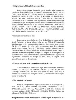 • Exigência de habilitação legal específica
O complemento do tipo exige que o sujeito seja legalmente
habilitado, havendo habilitação específica para cada tipo de veículo
(arts. 146 e 162 do CT). Nesse sentido, apreciando a lei anterior:
TACrimSP, ACrim 518.051, 7 ª Câm., j. 4-8-1988, rel. Juiz Hélio de
Freitas, SEDDG, rolo-flash 483/163. Por isso é irrelevante a
circunstância de o condutor estar legalmente autorizado para dirigir
outra espécie que não a permitida em seu documento de habilitação.
Nesse sentido, apreciando a lei anterior: TACrimSP, JTACrimSP,
29:360, 67:384, 65:268 e 66:122; TACrimSP, ACrim 525.681,
RJDTACrimSP, 1:70; TACrimSP, ACrim 542.927, RJDTACrimSP,
6:63. Infração administrativa: art. 162, III, do CT.
• Elemento normativo do tipo
Encontra-se na referência à falta de habilitação ou permissão
legal. Existente, o fato é atípico à luz do art. 309 do CT, podendo
subsistir outro crime ou contravenção (exs.: direção perigosa — art.
34 da LCP; crime de velocidade incompatível em determinados
locais — art. 311 do CT etc.). O dolo deve abranger o conhecimento
da ausência da devida permissão ou habilitação (vide, neste artigo, o
verbete “Elemento subjetivo do tipo”). Compete à defesa provar a
inexistência do elemento normativo, demonstrando que o sujeito era
legalmente habilitado ao tempo do fato. Vide, a seguir, nota
específica a respeito desse tema.
• Presença temporal do elemento normativo do tipo
A inexistência da habilitação legal deve ocorrer no momento
do fato (TACrimSP, ACrim 709.013, 12 ª Câm., j. 25-5-1992, rel. Juiz
Gonzaga Franceschini, SEDDG, rolo-flash 683/525). Por isso, a
habilitação posterior não extingue o crime (vide verbete “Habilitação
posterior ao fato”).
• Norma penal em branco
Exige o complemento legal que disciplina a habilitação (CT,
arts. 140 e s.). Nesse sentido: TACrimSP, JTACrimSP, 45:212;
TACrimSP, ACrim 464.643, RT, 625:300 e 303. Na doutrina, no
mesmo sentido: JOSÉ ADRIANO MARREY NETO, Delitos de
trânsito, RT, 679:308 e 310, n. 4.
• Sujeito surpreendido na direção de veículo depois de aprovado no
 