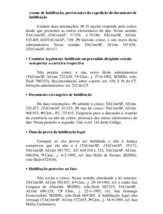 exame de habilitação, porém antes da expedição do documento de
habilitação
Existem duas orientações: 1ª) O sujeito responde pelo crime,
desde que presentes as outras elementares do tipo. Nesse sentido:
TACrim SP, JTACrimSP, 57:324 e 76:246; TACrimSP, ACrim
535.405, RJDTACrimSP, 7:69. 2ª) Inexiste crime, e sim mero ilícito
administrativo. Nesse sentido: TACrimSP, ACrim 107.034,
JTACrimSP, 68:117.
• Condutor legalmente habilitado surpreendido dirigindo veículo
sem portar a carteira respectiva
Não pratica crime, e sim mero ilícito administrativo
(TACrimSP, ACrim 722.639, 7 ª Câm., j. 27-8-1992, SEDDG, rolo-
flash 700/253). Recomendação sobre o porte: art. 159, § 1º, do CT.
Infração administrativa: art. 232 do CT.
• Documento estrangeiro de habilitação
Há duas orientações: 1ª) subsiste o crime: TACrimSP, ACrim
335.477, JTACrimSP, 81:532; 2ª) não há crime: TACrimSP, ACrim
968.933, 4ª Câm., RT, 725:615. Exigência para a discussão a respeito
da existência ou não de crime: presença das outras elementares do
tipo. Nossa posição: a segunda. Vide o art. 142 deste Código.
• Ônus da prova da habilitação legal
Compete ao réu provar ser habilitado e não à Justiça
comprovar que ele não o é (TACrimSP, JTACrimSP, 38:171;
TACrimSP, ACrim 587.751, RT, 648:310 e 312; TACrimSP, ACrim
698.034, 7ª Câm., j. 6-2-1992, rel. Juiz Hélio de Freitas, SEDDG,
rolo-flash 672/034).
• Habilitação posterior ao fato
Não exclui o crime. Nesse sentido, abordando a lei anterior:
TACrimSP, ACrim 303.037, 8 ª Câm., j. 20-10-1983, rel. o então Juiz
Canguçu de Almeida, SEDDG, rolo-flash 282/315; TACrimSP,
ACrim 680.129, 12ª Câm., j. 22-1-1992, rel. Juiz Gonzaga
Franceschini, SEDDG, rolo-flash 665/289. A habilitação legal não
retroage (TACrimSP, ACrim 572.655, 2ª Câm., j. 14-9-1989, rel. Juiz
Mafra Carbonieri).
 