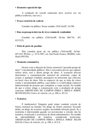 • Elemento espacial do tipo
A condução de veículo automotor deve ocorrer em via
pública (rodovias, ruas etc.).
• Praça rotatória de rodovia
Constitui via pública. Nesse sentido: JTACrimSP, 54:190.
• Rua ou passagem interna de área comum de condomínio
Constitui via pública (TACrimSP, ACrim 460.741, RT,
623:312).
• Pátio de posto de gasolina
Não constitui parte de via pública (TACrimSP, ACrim
457.435, 5ª Câm., j. 23-9-1987, rel. Juiz Paulo Franco, SEDDG, rolo-
flash 439/339).
• Momento consumativo
Ocorre com a direção de forma anormal (“gerando perigo de
dano” à incolumidade pública). Não é necessário provar que alguém
sofreu sério, real e direto perigo de dano. A acusação precisa
demonstrar o comportamento anormal do motorista, capaz de
causar, a qualquer condutor, passageiro ou transeunte que estivesse
no local, risco de dano. Não se esquecer de que se trata de crime
contra a incolumidade pública, cujo titular é a coletividade (número
indeterminado de pessoas que compõem o corpo social). No sentido
de que o crime atinge a consumação com a produção de perigo
concreto: ARIOSVADO DE CAMPOS PIRES e SHEILA JORGE
SELIM SALES, Crimes de trânsito, cit., p. 240, n. 42.2.4.
• Tentativa
É inadmissível. Ninguém pode tentar conduzir veículo de
forma anormal no trânsito. Ou dirige de forma anormal, havendo
delito, ou dirige de maneira regular, inexistindo infração penal. Se o
motorista é interrompido quando vai movimentar o veículo: não há
tentativa, ressalvada a ocorrência de ilícito administrativo. No sentido
da admissibilidade da tentativa, considerada irrelevante:
ARIOSVALDO DE CAMPOS PIRES e SHEILA JORGE SELIM
SALES, Crimes de trânsito, cit., p. 240, n. 42.2.4.
 
