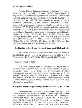 • Estado de necessidade
Exclui a ilicitude do fato, exigindo-se prova firme, completa e
indiscutível (RT, 529:366; JTACrimSP, 62:36). Jurisprudência a
respeito de fatos considerados justificados cometidos ao tempo em
que configuravam simples contravenção: busca de medicamento
para filho enfermo (RT, 603:354); prestação de socorro a criança
adoentada (TACrimSP, ACrim 242.563, JTACrimSP, 68:480);
indisposição comprovada, passando a direção do veículo a filho
inabilitado (RT, 561:404); mal súbito, passando a direção a pessoa não
habilitada (RT, 538:380). Fatos considerados sem justificação: falta
de condições financeiras para obter o documento de habilitação
(TACrimSP, ACrim 680.129, 12 ª Câm., j. 22-1-1992, rel. Juiz
Gonzaga Franceschini, SEDDG, rolo-flash 665/289); forte dor na
perna (TACrimSP, ACrim 456.583, JTACrimSP, 91:347) ou de dente
(TACrimSP, ACrim 456.227, 12 ª Câm., j. 11-5-1987, rel. Juiz
Gonzaga Franceschini, SEDDG, rolo-flash 430/585).
• Obediência a ordem de superior hierárquico na atividade privada
Não exclui o crime. A obediência hierárquica só exclui a
culpabilidade quando se trata de atividade pública (CP, art. 22).
Nesse sentido: TACrimSP, ACrim 529.525, RJDTACrimSP, 4:66.
• Elemento subjetivo do tipo
É o dolo: vontade livre e consciente de dirigir veículo
automotor com o conhecimento de não possuir habilitação legal ou
permissão. Assim, se o documento de habilitação é falso,
circunstância desconhecida do portador, inexiste crime. Nesse
sentido: TACrimSP, ACrim 581.551, 10ª Câm., j. 1º-11-1989, rel. Juiz
José Santana, SEDDG, rolo-flash 548/062. É abrangente: deve conter
o conhecimento de que a direção anormal expõe a incolumidade
pública a perigo de dano.
• Alegação de erro de proibição ou de erro de direito (CP, art. 21)
Entendeu-se que “a ninguém é permitido alegar ignorância
quanto à necessidade da devida habilitação para dirigir veículos em
vias públicas, consubstanciada na Carteira de Habilitação”
(TACrimSP, ACrim 313.717, 3ª Câm., j. 20-12-1983, rel. Juiz Ralpho
Waldo, SEDD G, rolo-flash 288/190). A devida habilitação “é uma
exigência corriqueira e de conhecimento de todos” (TACrimSP,
ACrim 604.153, 5ª Câm., j. 27-6-1990, rel. Juiz Ribeiro dos Santos,
 