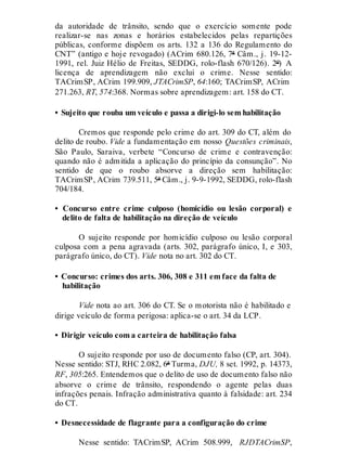 da autoridade de trânsito, sendo que o exercício somente pode
realizar-se nas zonas e horários estabelecidos pelas repartições
públicas, conforme dispõem os arts. 132 a 136 do Regulamento do
CNT” (antigo e hoje revogado) (ACrim 680.126, 7ª Câm., j. 19-12-
1991, rel. Juiz Hélio de Freitas, SEDDG, rolo-flash 670/126). 2º) A
licença de aprendizagem não exclui o crime. Nesse sentido:
TACrimSP, ACrim 199.909, JTACrimSP, 64:160; TACrimSP, ACrim
271.263, RT, 574:368. Normas sobre aprendizagem: art. 158 do CT.
• Sujeito que rouba um veículo e passa a dirigi-lo sem habilitação
Cremos que responde pelo crime do art. 309 do CT, além do
delito de roubo. Vide a fundamentação em nosso Questões criminais,
São Paulo, Saraiva, verbete “Concurso de crime e contravenção:
quando não é admitida a aplicação do princípio da consunção”. No
sentido de que o roubo absorve a direção sem habilitação:
TACrimSP, ACrim 739.511, 5ª Câm., j. 9-9-1992, SEDDG, rolo-flash
704/184.
• Concurso entre crime culposo (homicídio ou lesão corporal) e
delito de falta de habilitação na direção de veículo
O sujeito responde por homicídio culposo ou lesão corporal
culposa com a pena agravada (arts. 302, parágrafo único, I, e 303,
parágrafo único, do CT). Vide nota no art. 302 do CT.
• Concurso: crimes dos arts. 306, 308 e 311 em face da falta de
habilitação
Vide nota ao art. 306 do CT. Se o motorista não é habilitado e
dirige veículo de forma perigosa: aplica-se o art. 34 da LCP.
• Dirigir veículo com a carteira de habilitação falsa
O sujeito responde por uso de documento falso (CP, art. 304).
Nesse sentido: STJ, RHC 2.082, 6ª Turma, DJU, 8 set. 1992, p. 14373,
RF, 305:265. Entendemos que o delito de uso de documento falso não
absorve o crime de trânsito, respondendo o agente pelas duas
infrações penais. Infração administrativa quanto à falsidade: art. 234
do CT.
• Desnecessidade de flagrante para a configuração do crime
Nesse sentido: TACrimSP, ACrim 508.999, RJDTACrimSP,
 